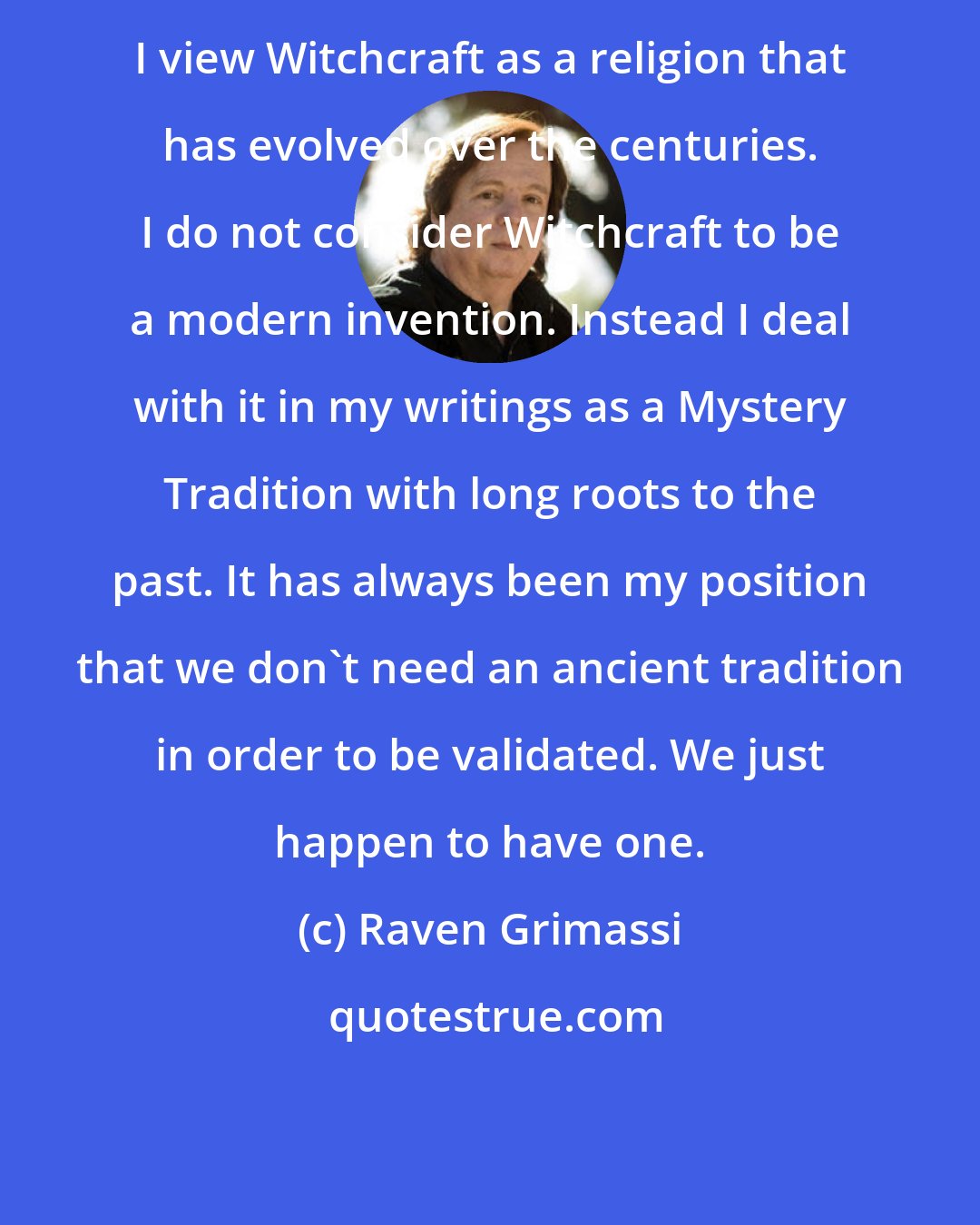 Raven Grimassi: I view Witchcraft as a religion that has evolved over the centuries. I do not consider Witchcraft to be a modern invention. Instead I deal with it in my writings as a Mystery Tradition with long roots to the past. It has always been my position that we don't need an ancient tradition in order to be validated. We just happen to have one.