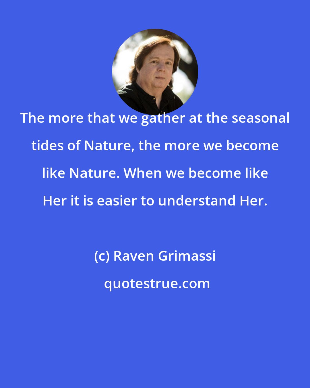 Raven Grimassi: The more that we gather at the seasonal tides of Nature, the more we become like Nature. When we become like Her it is easier to understand Her.