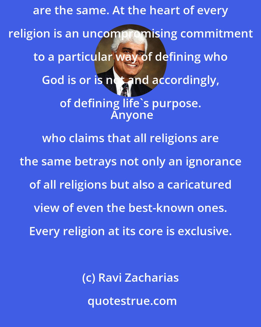 Ravi Zacharias: All religions are not the same. All religions do not point to God. All religions do not say that all religions are the same. At the heart of every religion is an uncompromising commitment to a particular way of defining who God is or is not and accordingly, of defining life's purpose. 
  Anyone who claims that all religions are the same betrays not only an ignorance of all religions but also a caricatured view of even the best-known ones. Every religion at its core is exclusive.