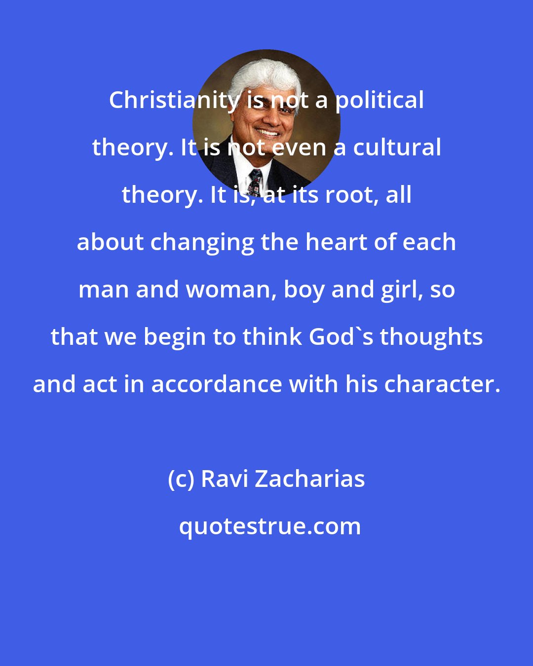 Ravi Zacharias: Christianity is not a political theory. It is not even a cultural theory. It is, at its root, all about changing the heart of each man and woman, boy and girl, so that we begin to think God's thoughts and act in accordance with his character.