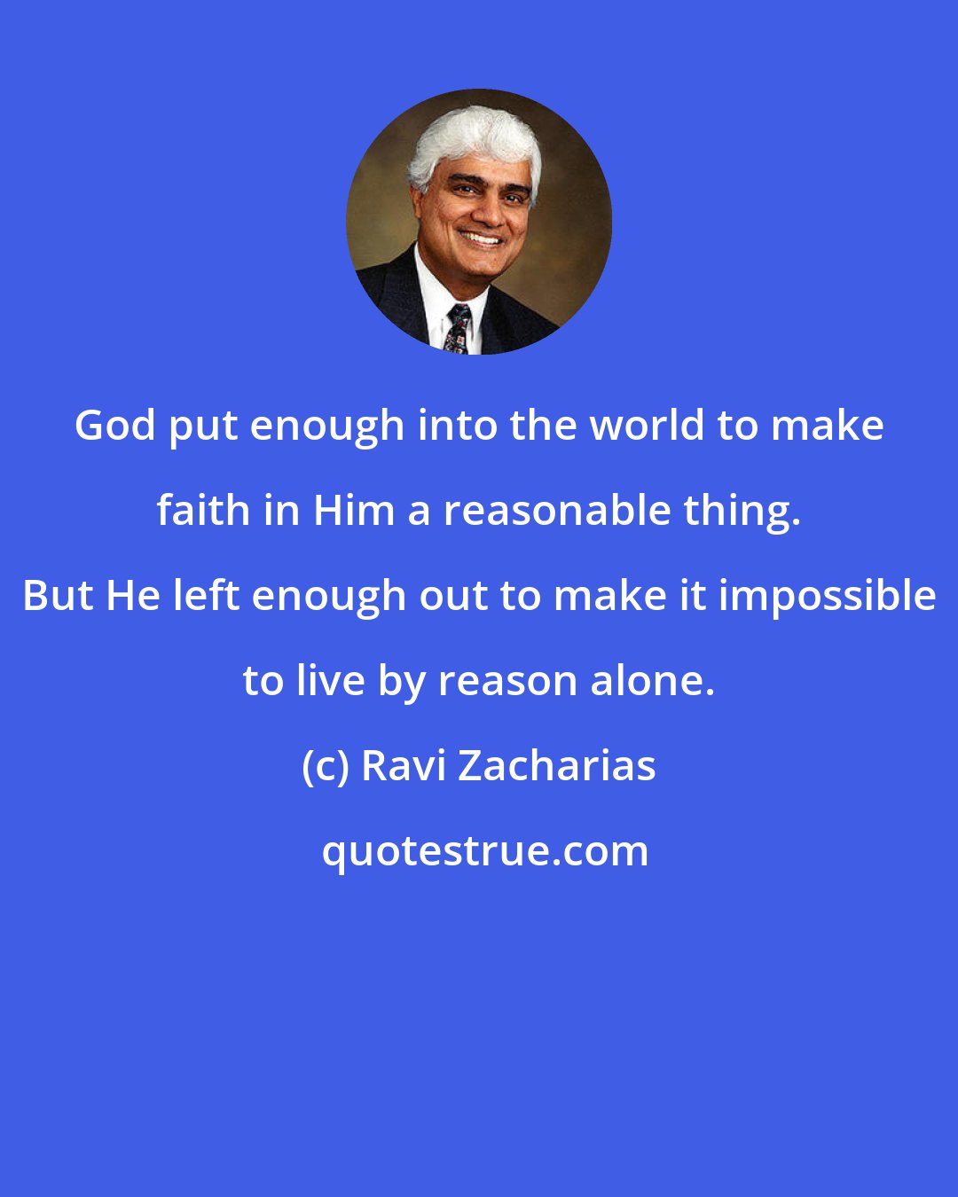 Ravi Zacharias: God put enough into the world to make faith in Him a reasonable thing. But He left enough out to make it impossible to live by reason alone.