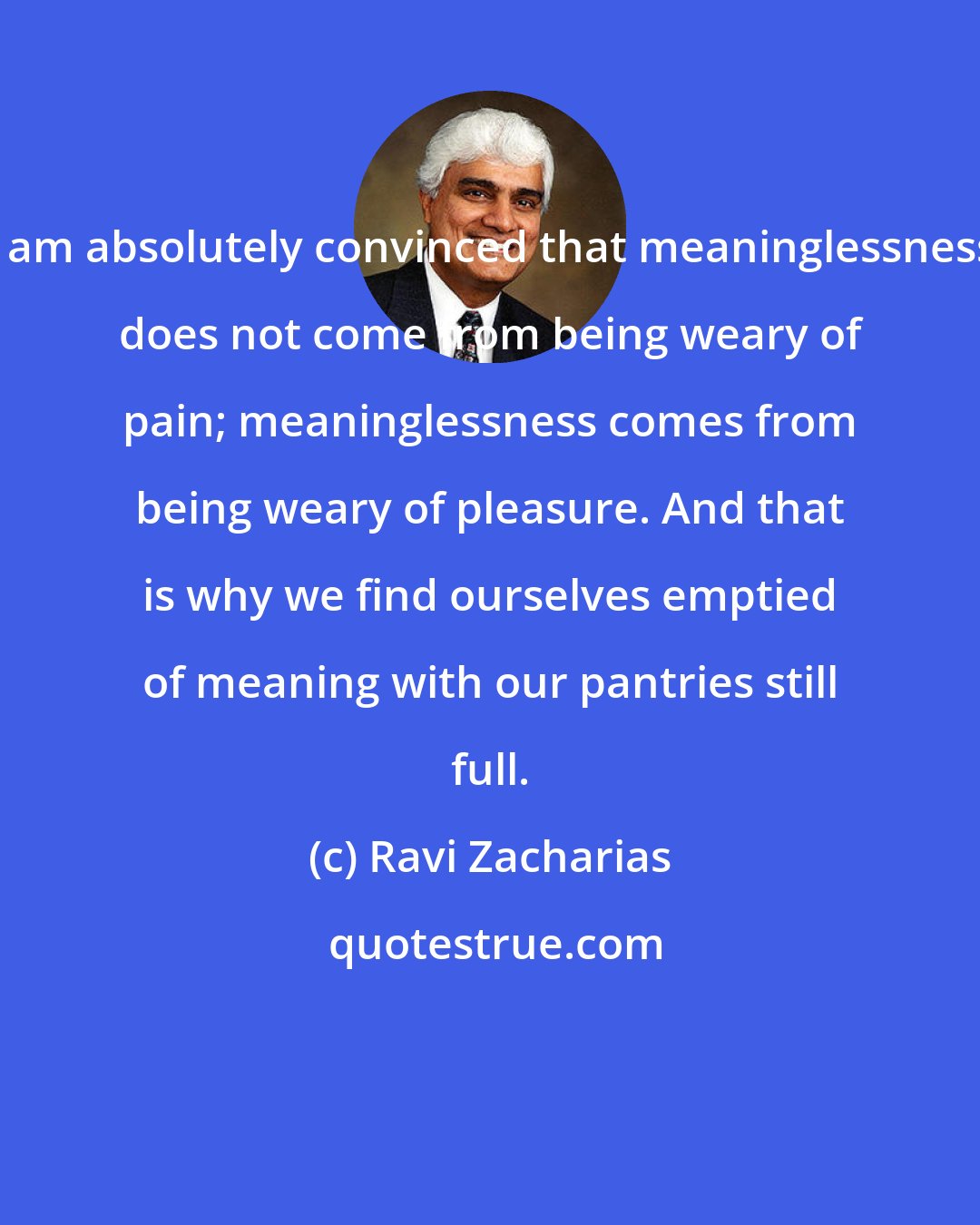 Ravi Zacharias: I am absolutely convinced that meaninglessness does not come from being weary of pain; meaninglessness comes from being weary of pleasure. And that is why we find ourselves emptied of meaning with our pantries still full.