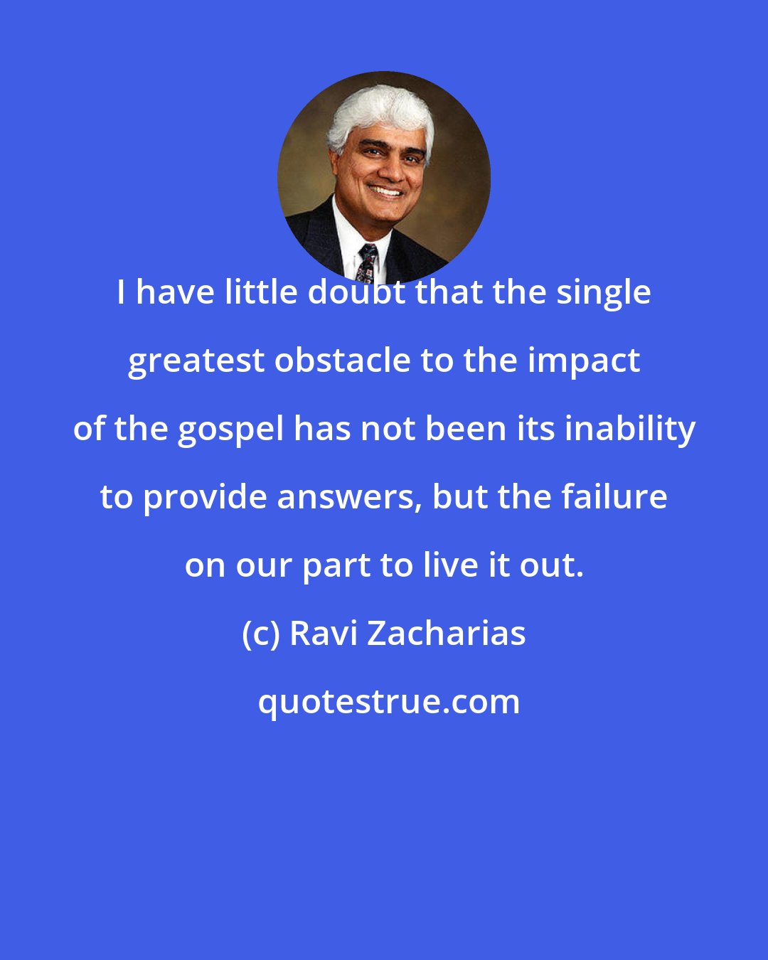 Ravi Zacharias: I have little doubt that the single greatest obstacle to the impact of the gospel has not been its inability to provide answers, but the failure on our part to live it out.