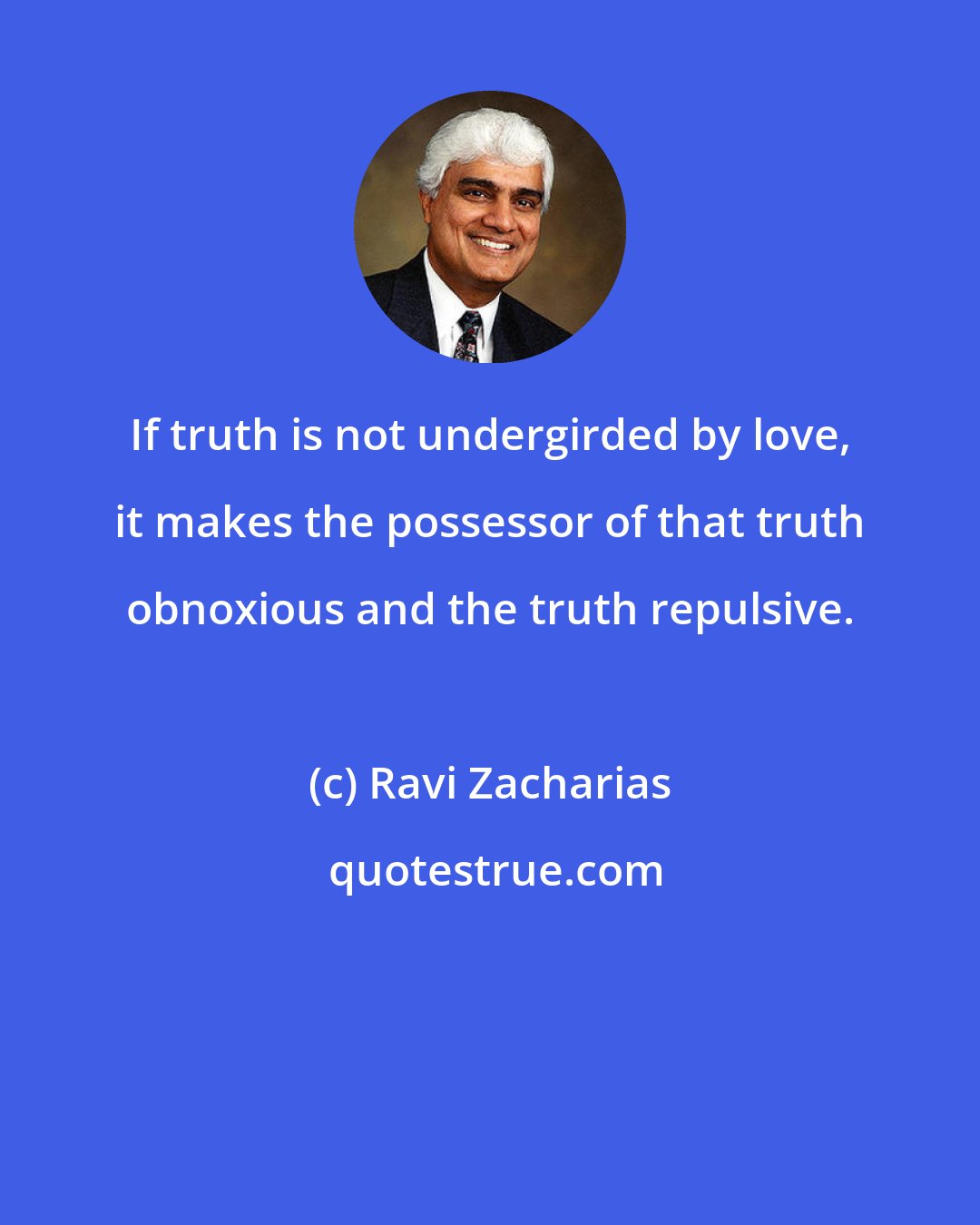 Ravi Zacharias: If truth is not undergirded by love, it makes the possessor of that truth obnoxious and the truth repulsive.