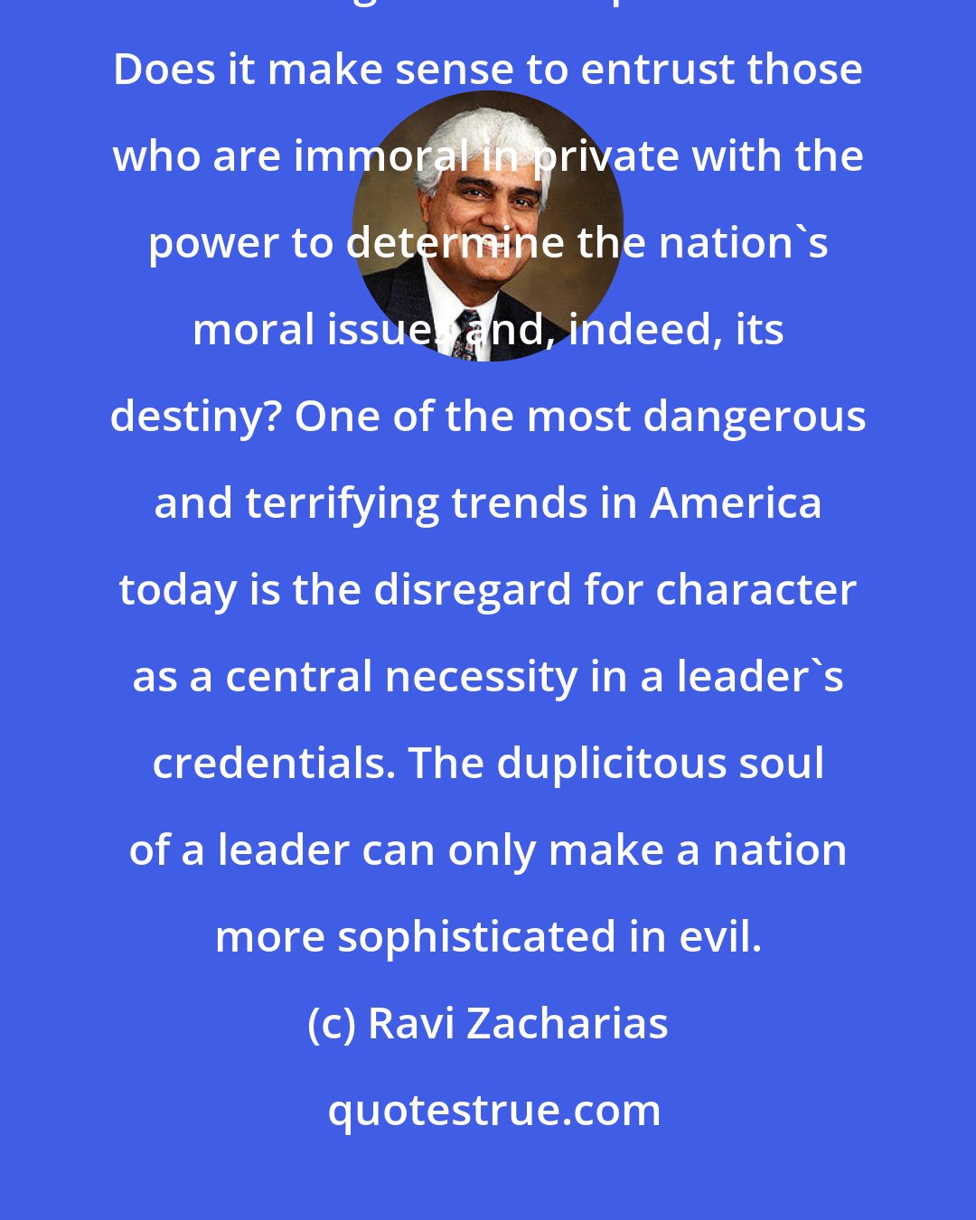 Ravi Zacharias: It is a mindless philosophy that assumes that one's private beliefs have nothing to do with public office. Does it make sense to entrust those who are immoral in private with the power to determine the nation's moral issues and, indeed, its destiny? One of the most dangerous and terrifying trends in America today is the disregard for character as a central necessity in a leader's credentials. The duplicitous soul of a leader can only make a nation more sophisticated in evil.