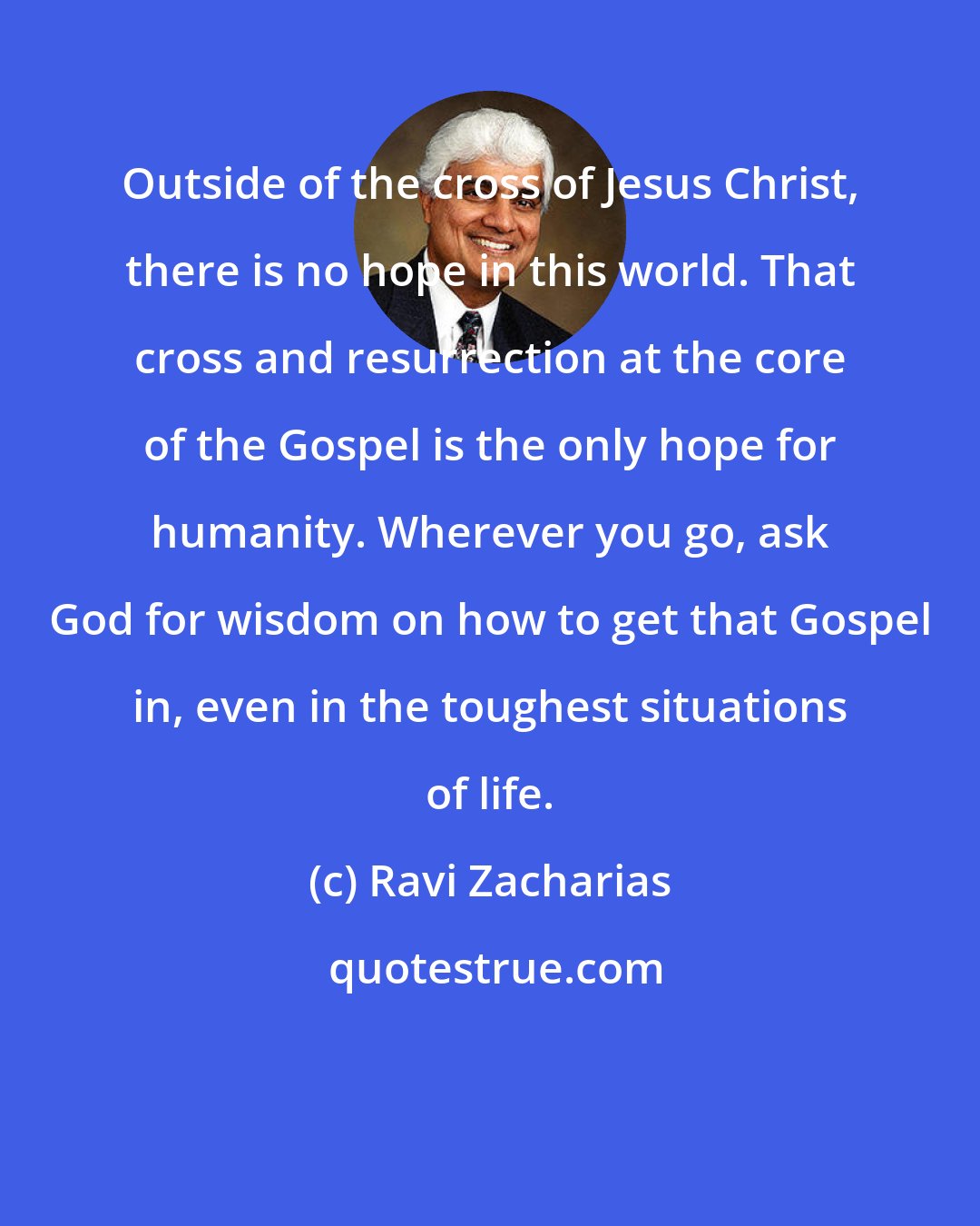 Ravi Zacharias: Outside of the cross of Jesus Christ, there is no hope in this world. That cross and resurrection at the core of the Gospel is the only hope for humanity. Wherever you go, ask God for wisdom on how to get that Gospel in, even in the toughest situations of life.