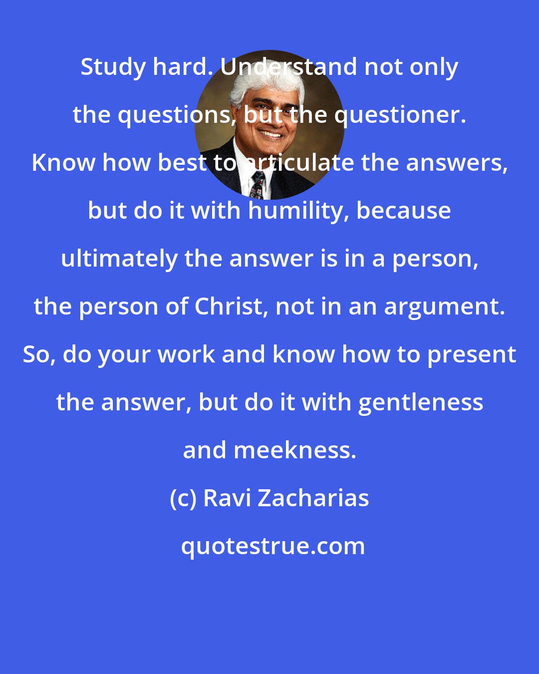 Ravi Zacharias: Study hard. Understand not only the questions, but the questioner. Know how best to articulate the answers, but do it with humility, because ultimately the answer is in a person, the person of Christ, not in an argument. So, do your work and know how to present the answer, but do it with gentleness and meekness.