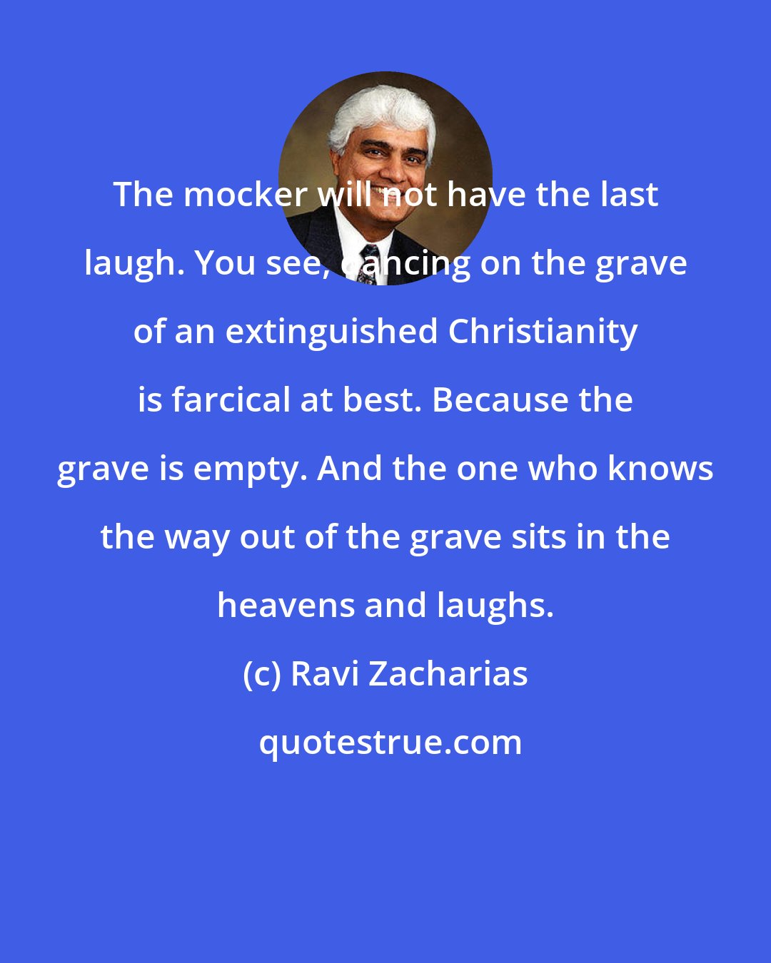 Ravi Zacharias: The mocker will not have the last laugh. You see, dancing on the grave of an extinguished Christianity is farcical at best. Because the grave is empty. And the one who knows the way out of the grave sits in the heavens and laughs.