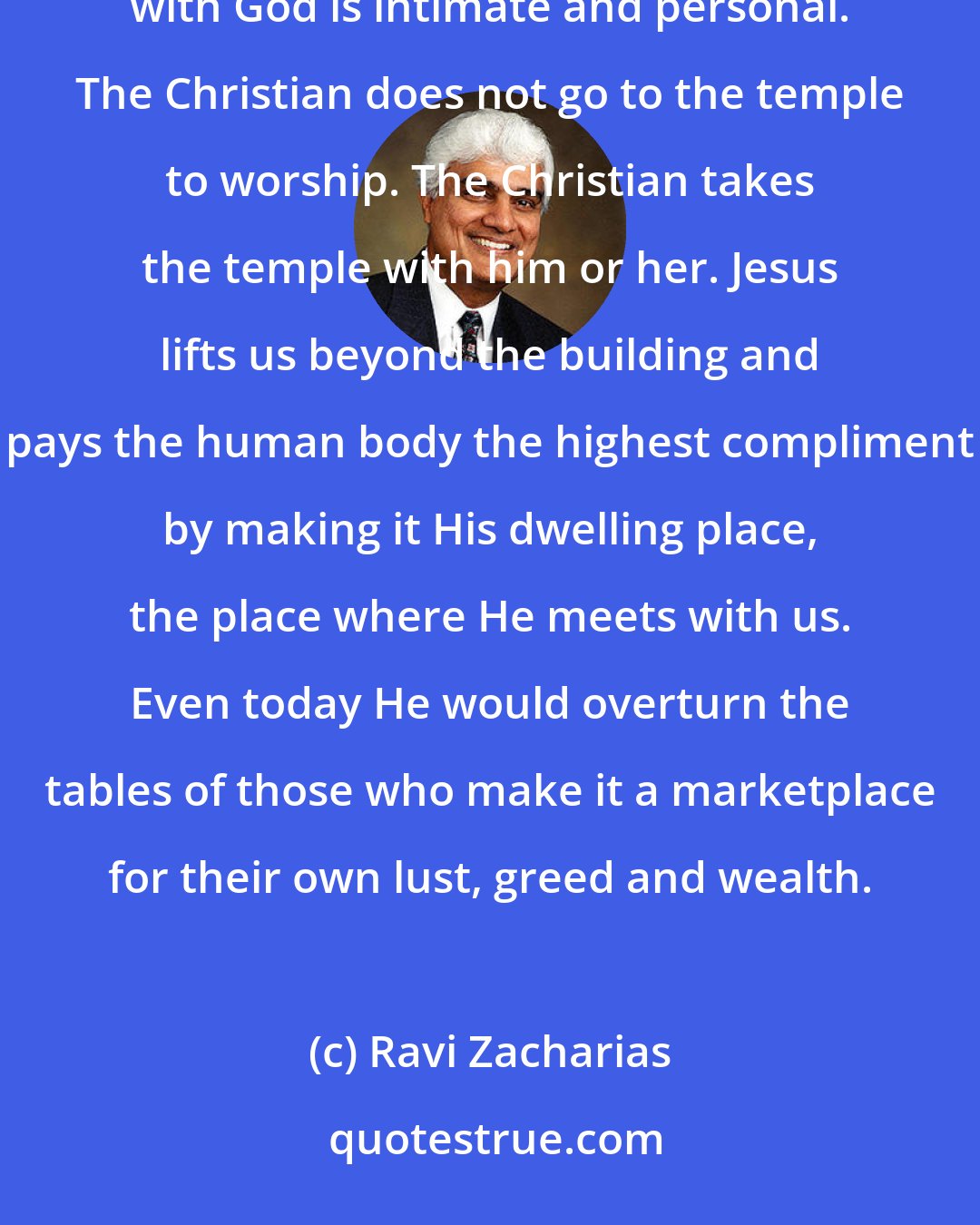 Ravi Zacharias: There are no unique postures and times and limitations that restrict our access to God. My relationship with God is intimate and personal. The Christian does not go to the temple to worship. The Christian takes the temple with him or her. Jesus lifts us beyond the building and pays the human body the highest compliment by making it His dwelling place, the place where He meets with us. Even today He would overturn the tables of those who make it a marketplace for their own lust, greed and wealth.