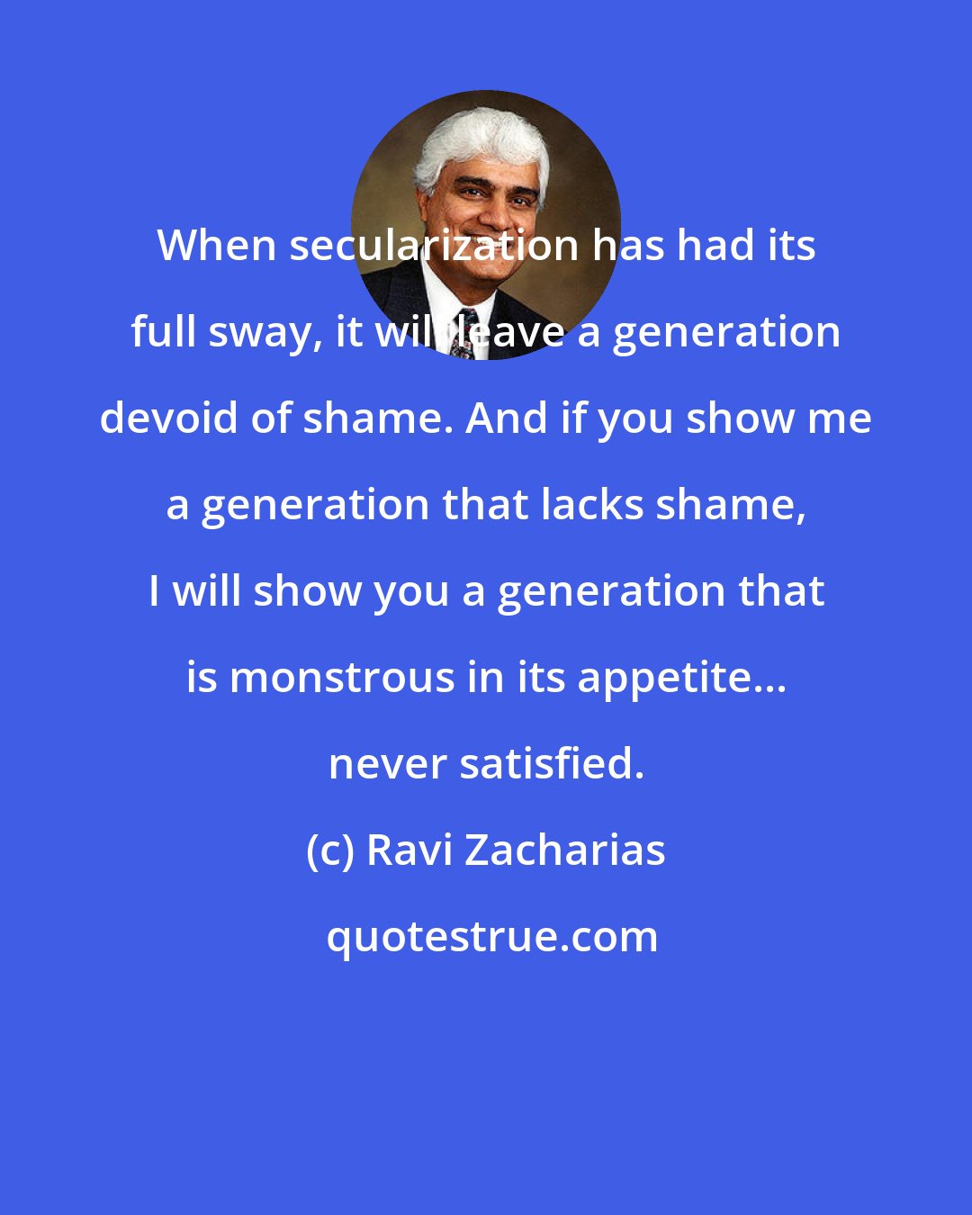 Ravi Zacharias: When secularization has had its full sway, it will leave a generation devoid of shame. And if you show me a generation that lacks shame, I will show you a generation that is monstrous in its appetite... never satisfied.