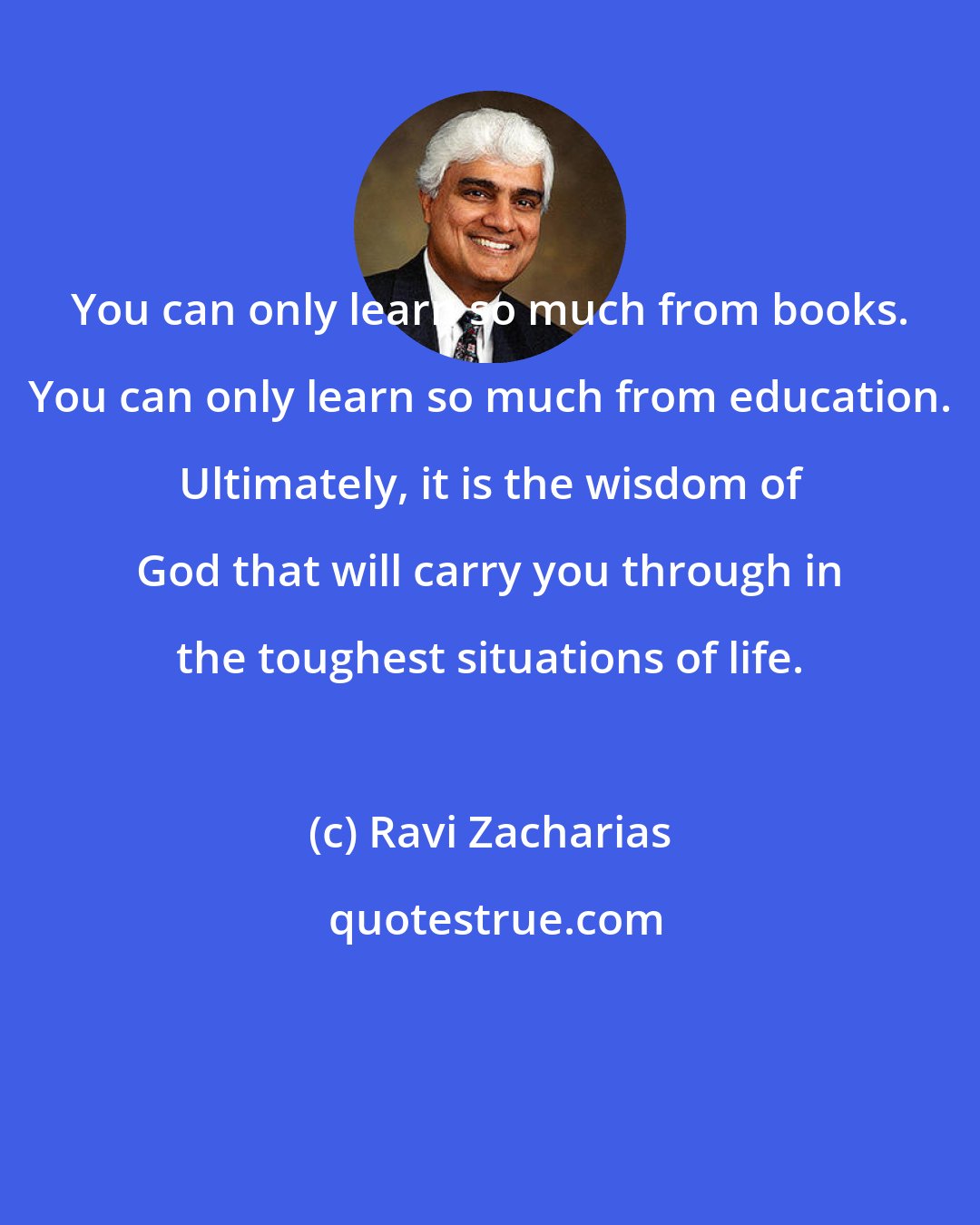 Ravi Zacharias: You can only learn so much from books. You can only learn so much from education. Ultimately, it is the wisdom of God that will carry you through in the toughest situations of life.