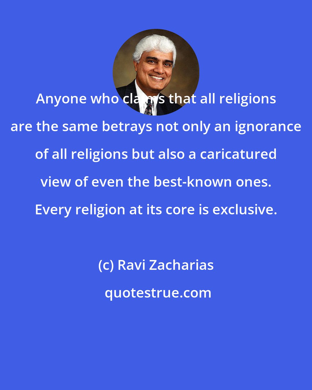 Ravi Zacharias: Anyone who claims that all religions are the same betrays not only an ignorance of all religions but also a caricatured view of even the best-known ones. Every religion at its core is exclusive.