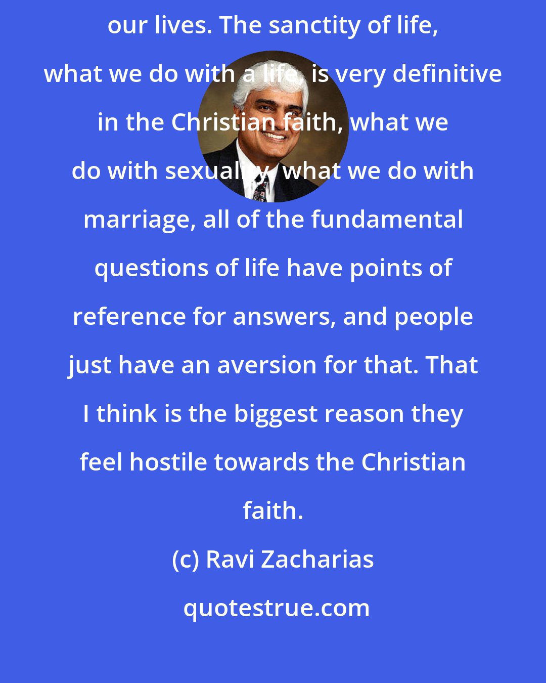 Ravi Zacharias: Christian faith is exclusivistic. Christian faith lays claim upon our lives. The sanctity of life, what we do with a life, is very definitive in the Christian faith, what we do with sexuality, what we do with marriage, all of the fundamental questions of life have points of reference for answers, and people just have an aversion for that. That I think is the biggest reason they feel hostile towards the Christian faith.