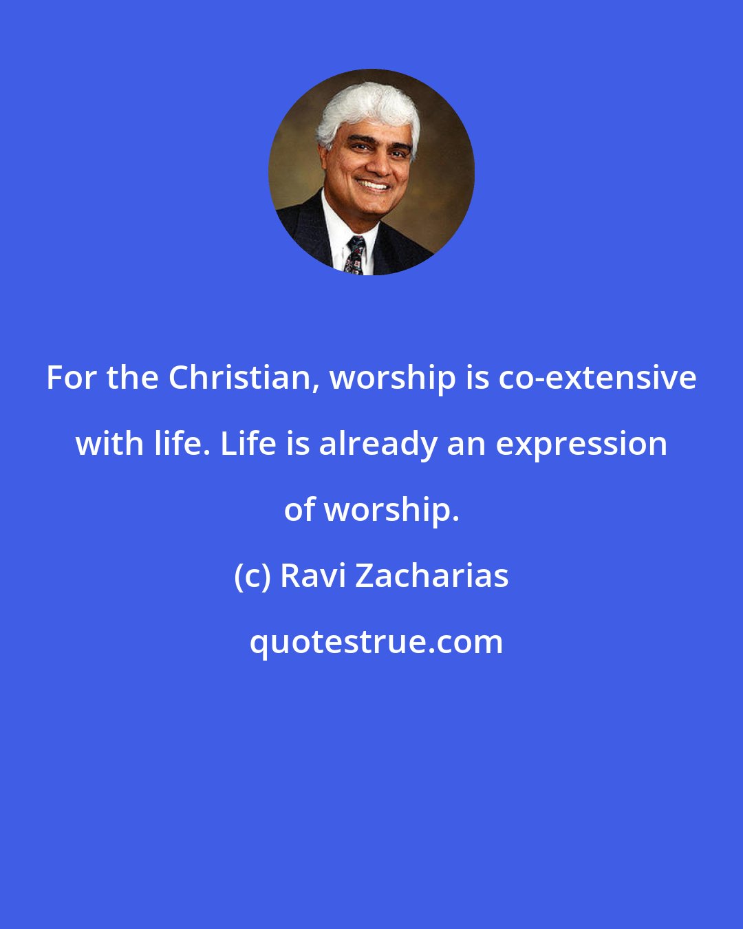 Ravi Zacharias: For the Christian, worship is co-extensive with life. Life is already an expression of worship.