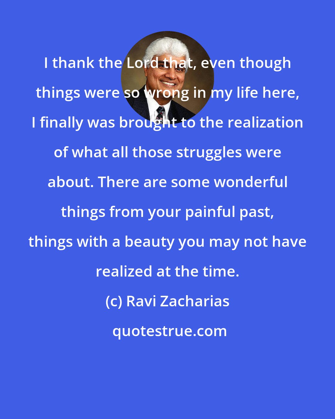 Ravi Zacharias: I thank the Lord that, even though things were so wrong in my life here, I finally was brought to the realization of what all those struggles were about. There are some wonderful things from your painful past, things with a beauty you may not have realized at the time.