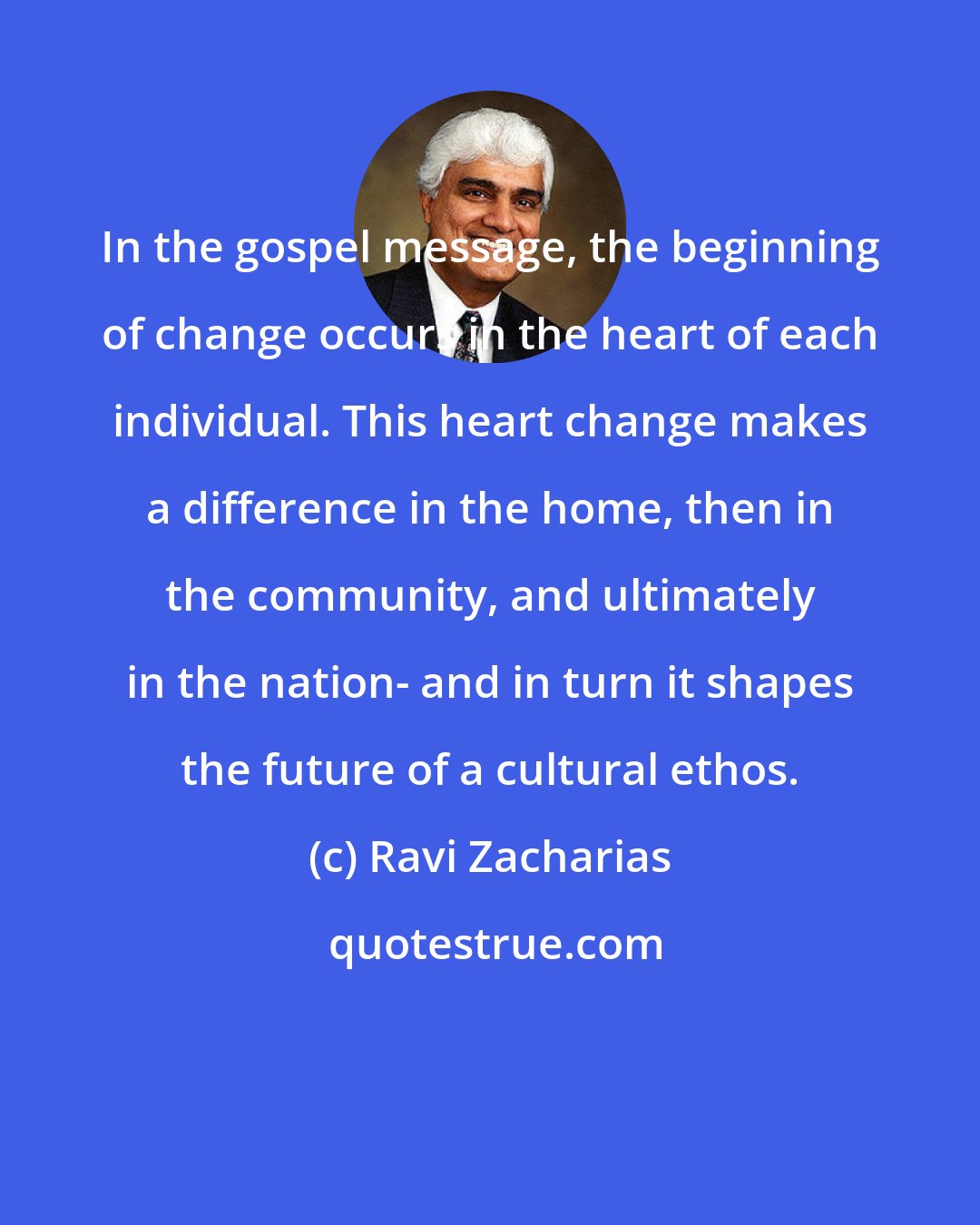 Ravi Zacharias: In the gospel message, the beginning of change occurs in the heart of each individual. This heart change makes a difference in the home, then in the community, and ultimately in the nation- and in turn it shapes the future of a cultural ethos.