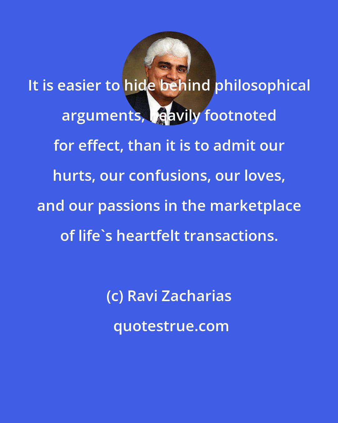 Ravi Zacharias: It is easier to hide behind philosophical arguments, heavily footnoted for effect, than it is to admit our hurts, our confusions, our loves, and our passions in the marketplace of life's heartfelt transactions.