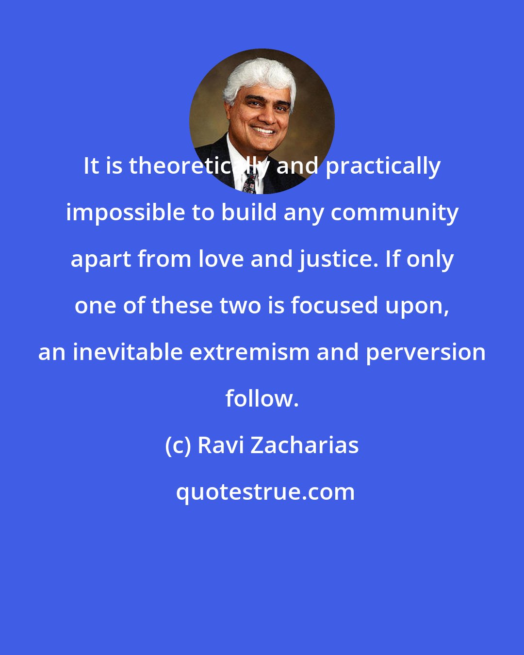 Ravi Zacharias: It is theoretically and practically impossible to build any community apart from love and justice. If only one of these two is focused upon, an inevitable extremism and perversion follow.