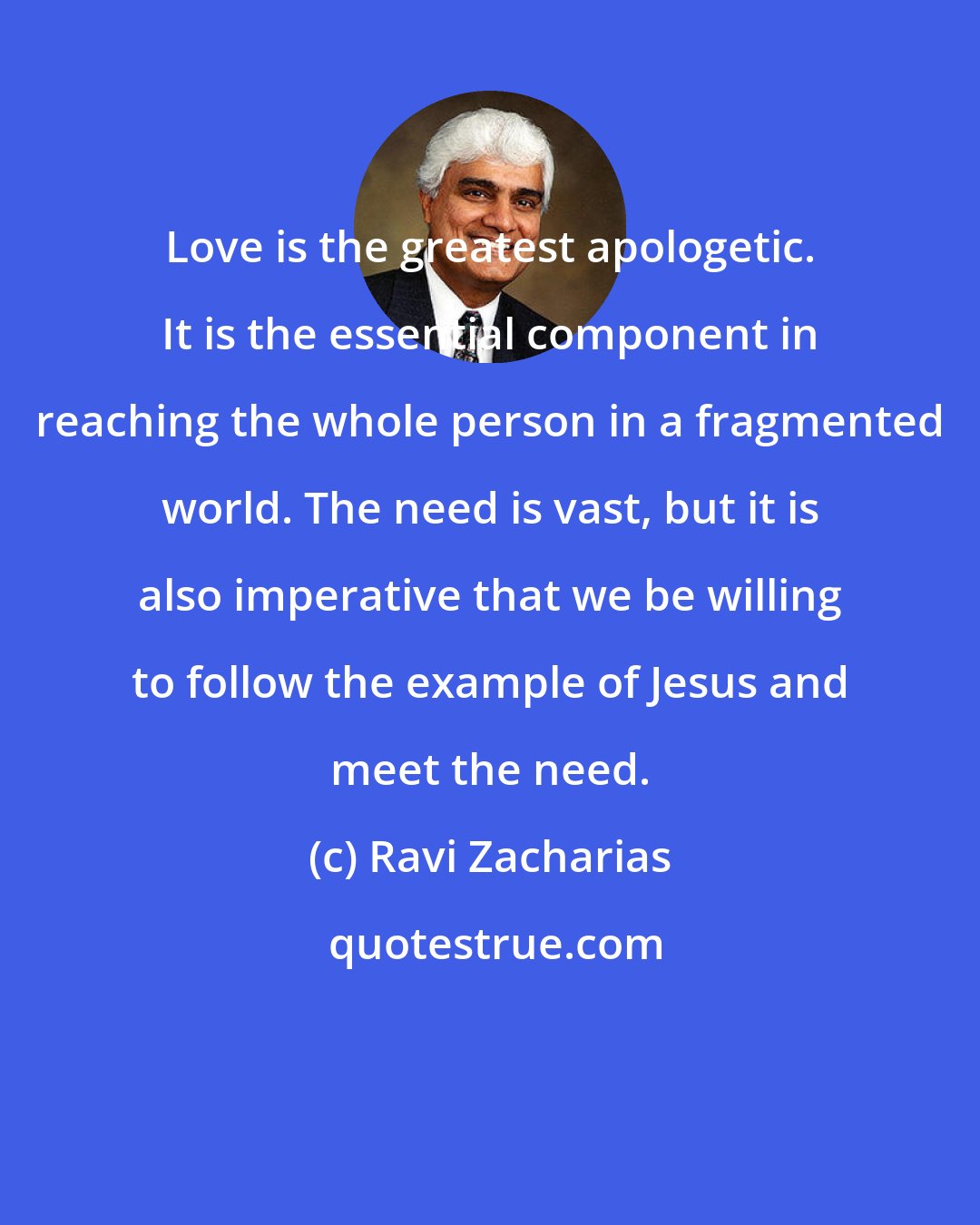 Ravi Zacharias: Love is the greatest apologetic. It is the essential component in reaching the whole person in a fragmented world. The need is vast, but it is also imperative that we be willing to follow the example of Jesus and meet the need.