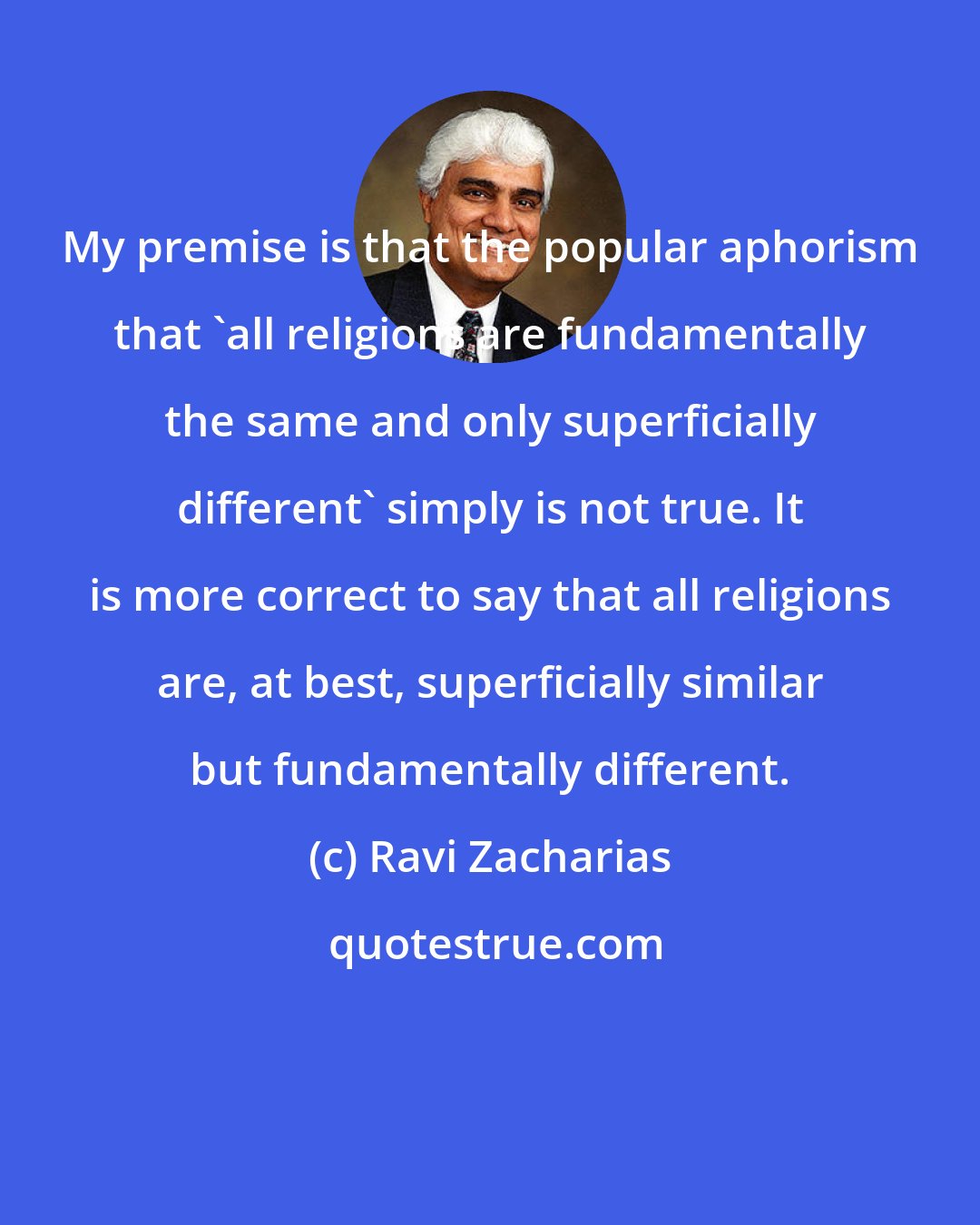 Ravi Zacharias: My premise is that the popular aphorism that 'all religions are fundamentally the same and only superficially different' simply is not true. It is more correct to say that all religions are, at best, superficially similar but fundamentally different.