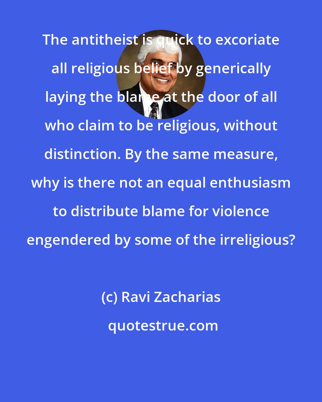 Ravi Zacharias: The antitheist is quick to excoriate all religious belief by generically laying the blame at the door of all who claim to be religious, without distinction. By the same measure, why is there not an equal enthusiasm to distribute blame for violence engendered by some of the irreligious?