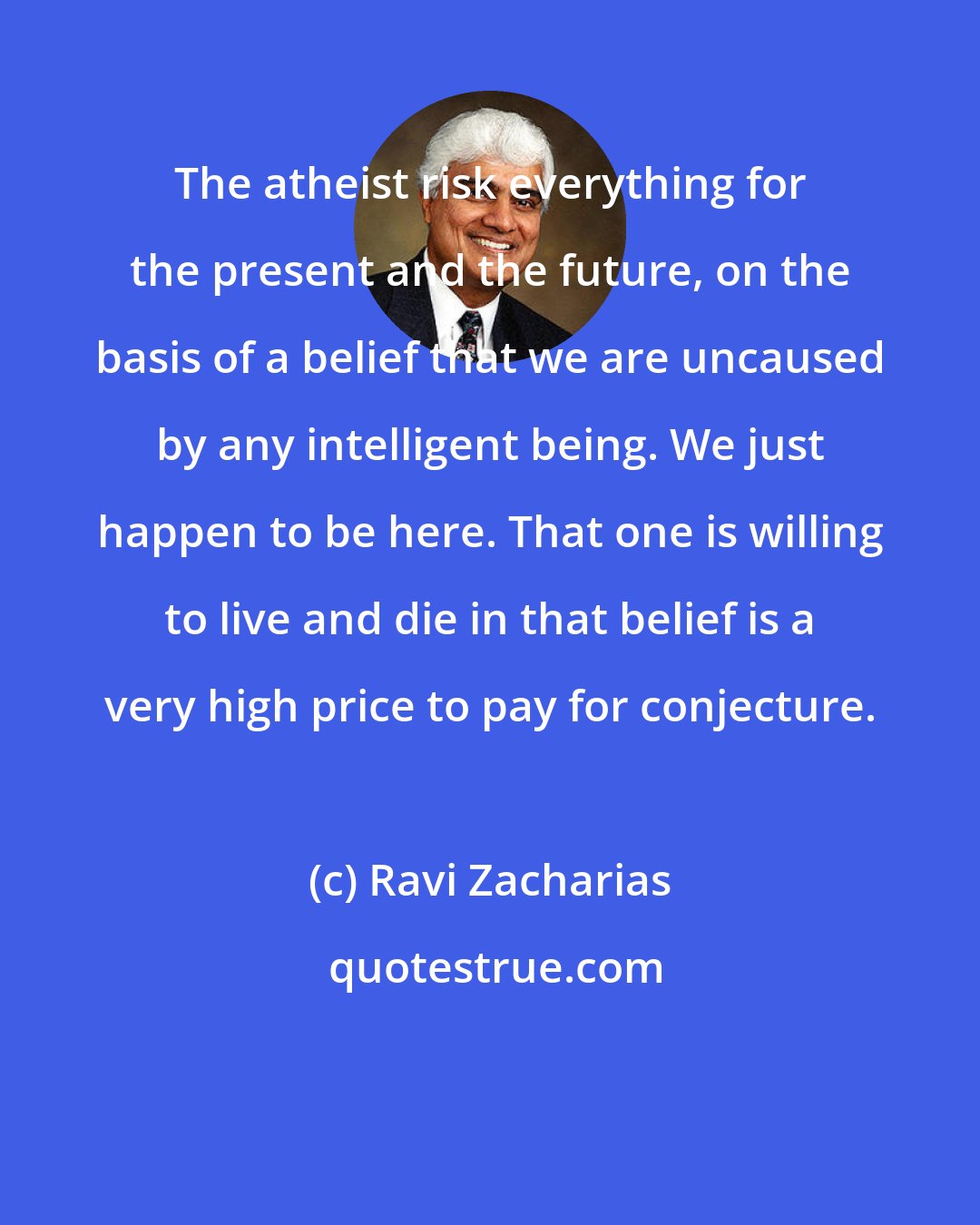 Ravi Zacharias: The atheist risk everything for the present and the future, on the basis of a belief that we are uncaused by any intelligent being. We just happen to be here. That one is willing to live and die in that belief is a very high price to pay for conjecture.