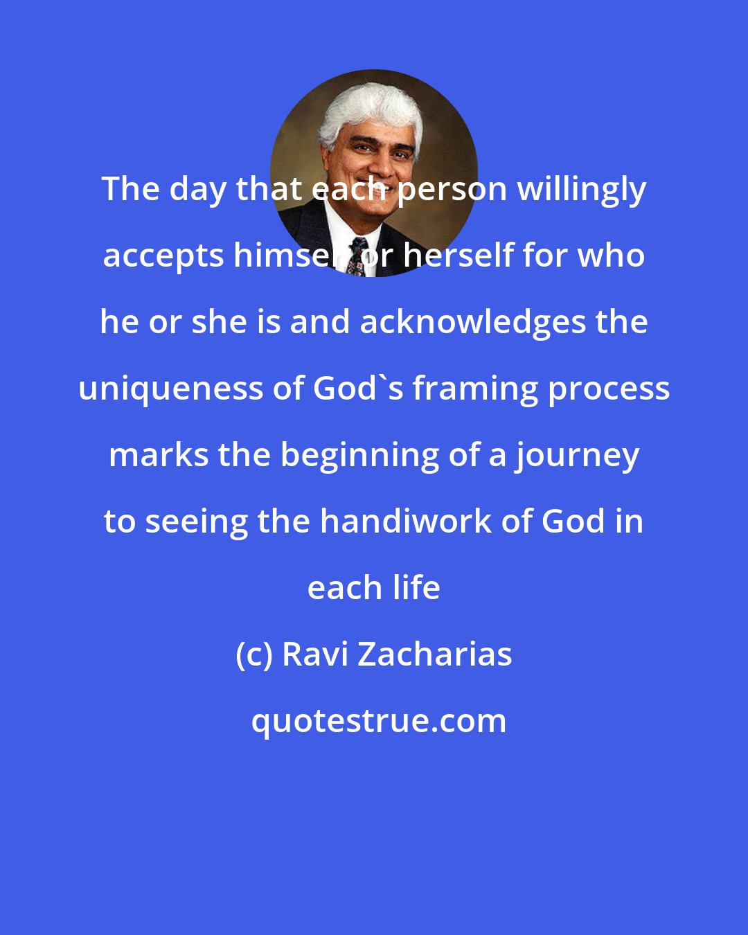 Ravi Zacharias: The day that each person willingly accepts himself or herself for who he or she is and acknowledges the uniqueness of God's framing process marks the beginning of a journey to seeing the handiwork of God in each life