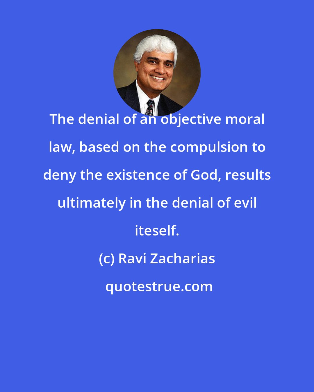 Ravi Zacharias: The denial of an objective moral law, based on the compulsion to deny the existence of God, results ultimately in the denial of evil iteself.