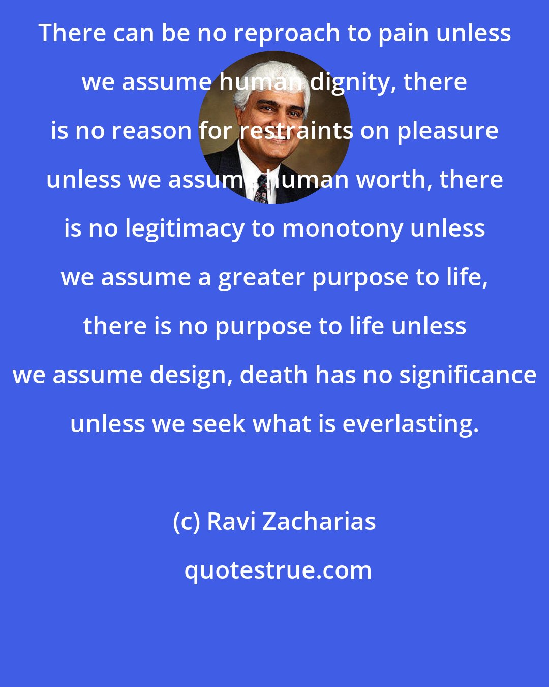 Ravi Zacharias: There can be no reproach to pain unless we assume human dignity, there is no reason for restraints on pleasure unless we assume human worth, there is no legitimacy to monotony unless we assume a greater purpose to life, there is no purpose to life unless we assume design, death has no significance unless we seek what is everlasting.