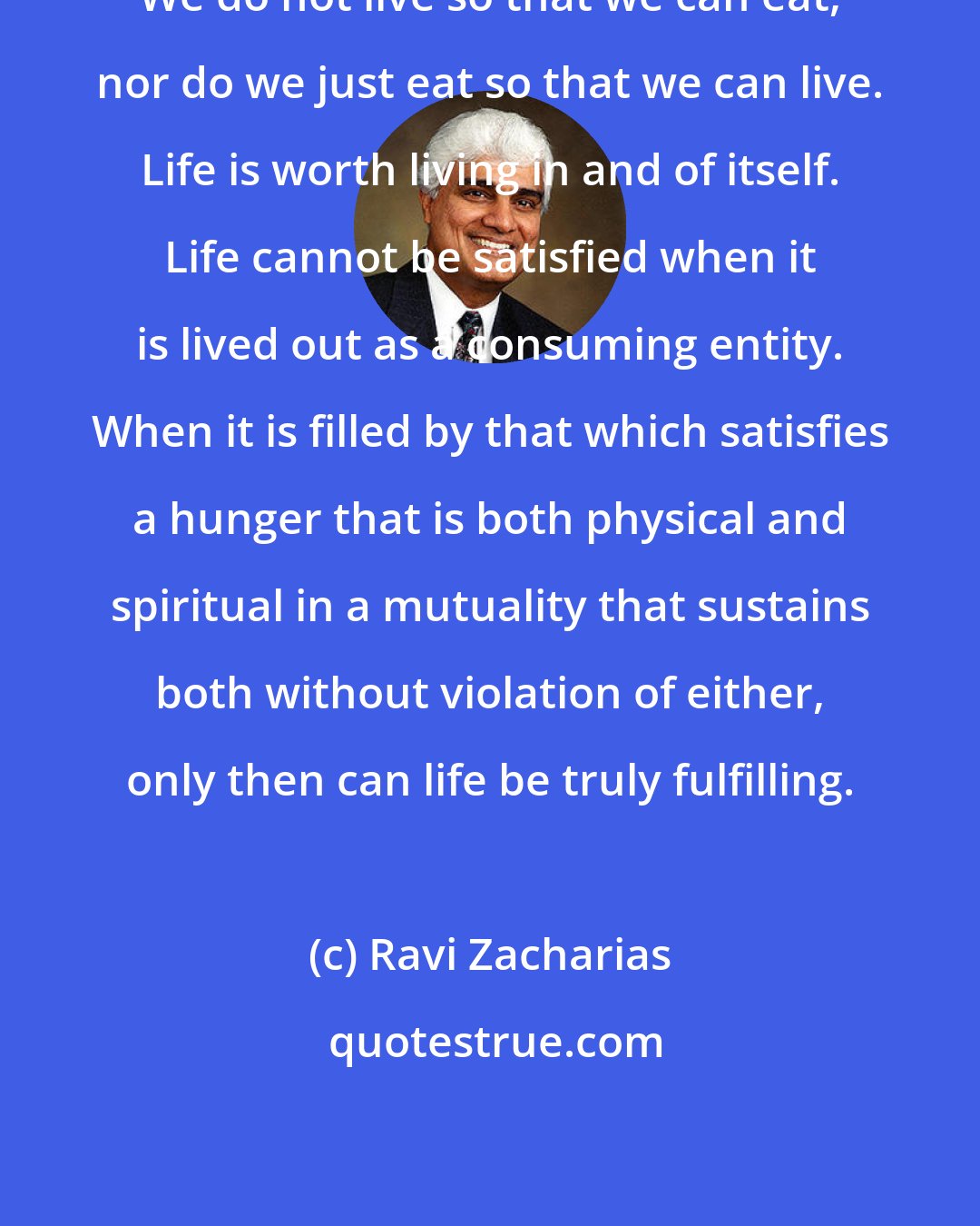 Ravi Zacharias: We do not live so that we can eat, nor do we just eat so that we can live. Life is worth living in and of itself. Life cannot be satisfied when it is lived out as a consuming entity. When it is filled by that which satisfies a hunger that is both physical and spiritual in a mutuality that sustains both without violation of either, only then can life be truly fulfilling.