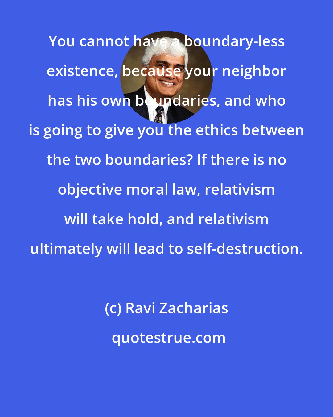 Ravi Zacharias: You cannot have a boundary-less existence, because your neighbor has his own boundaries, and who is going to give you the ethics between the two boundaries? If there is no objective moral law, relativism will take hold, and relativism ultimately will lead to self-destruction.