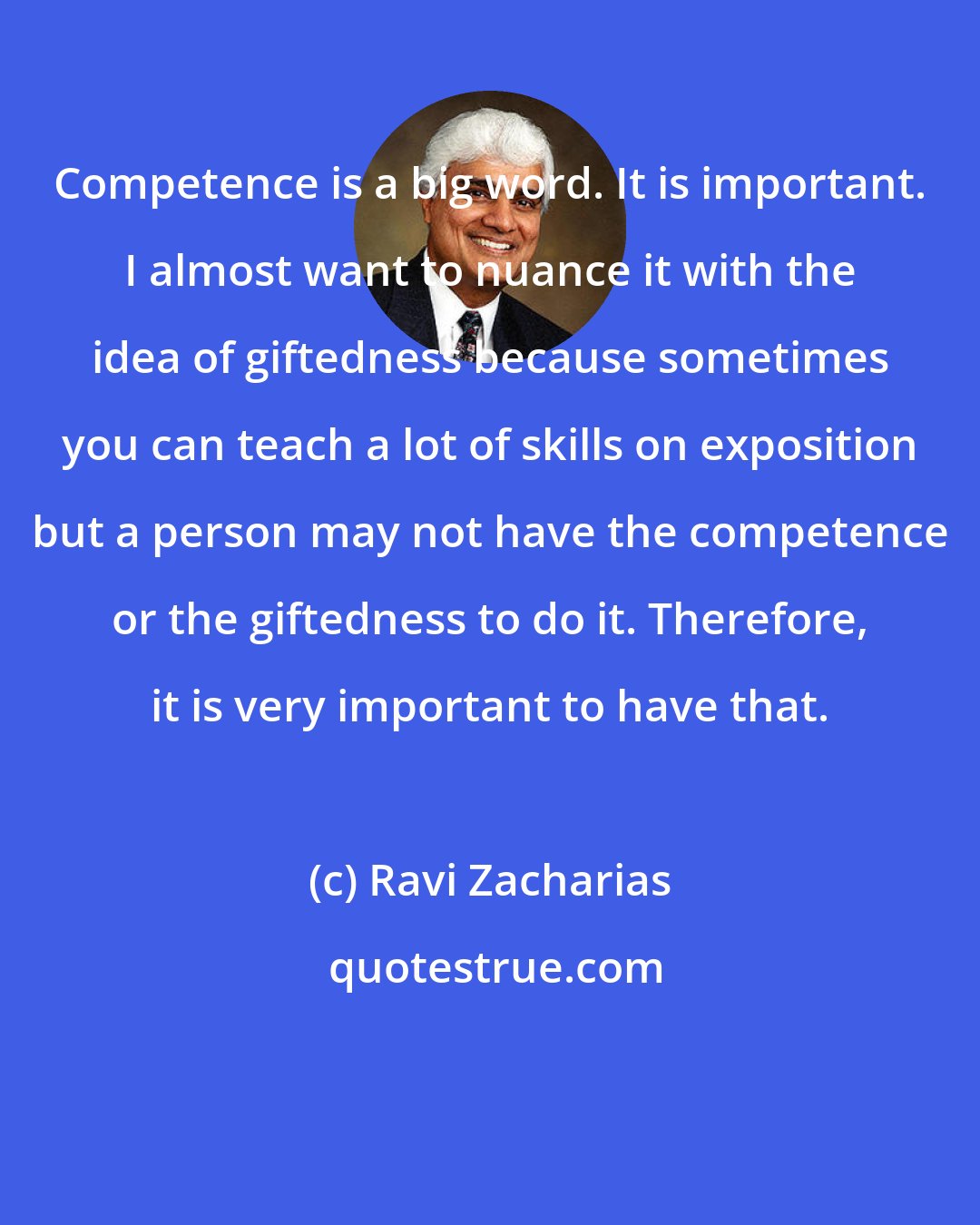 Ravi Zacharias: Competence is a big word. It is important. I almost want to nuance it with the idea of giftedness because sometimes you can teach a lot of skills on exposition but a person may not have the competence or the giftedness to do it. Therefore, it is very important to have that.