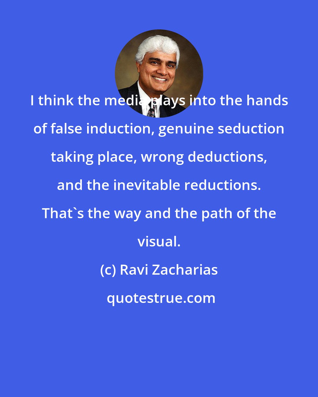 Ravi Zacharias: I think the media plays into the hands of false induction, genuine seduction taking place, wrong deductions, and the inevitable reductions. That's the way and the path of the visual.