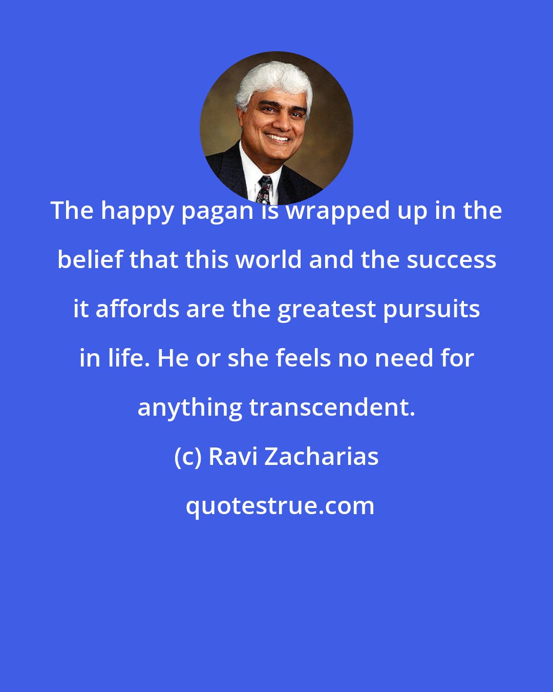 Ravi Zacharias: The happy pagan is wrapped up in the belief that this world and the success it affords are the greatest pursuits in life. He or she feels no need for anything transcendent.