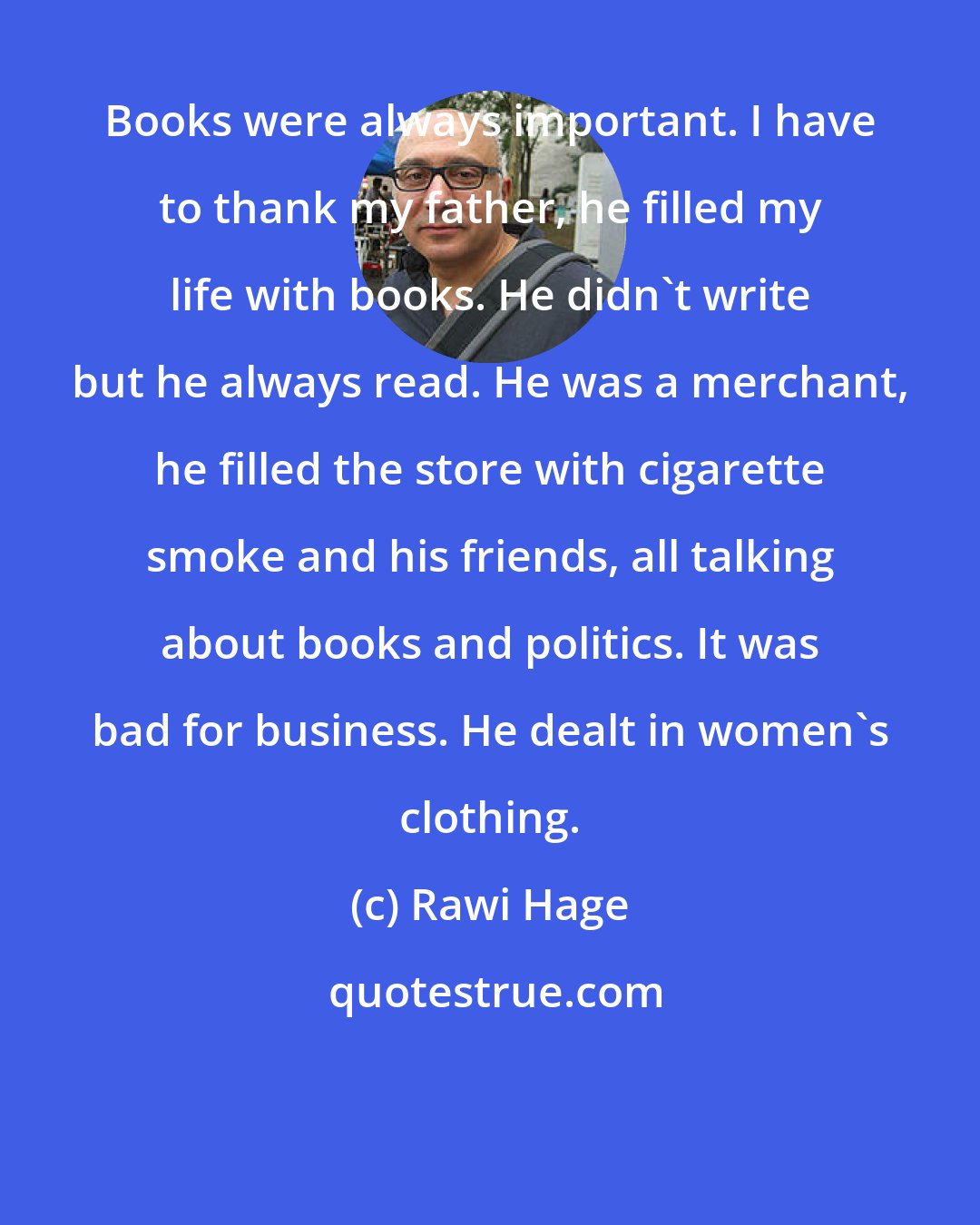 Rawi Hage: Books were always important. I have to thank my father, he filled my life with books. He didn't write but he always read. He was a merchant, he filled the store with cigarette smoke and his friends, all talking about books and politics. It was bad for business. He dealt in women's clothing.