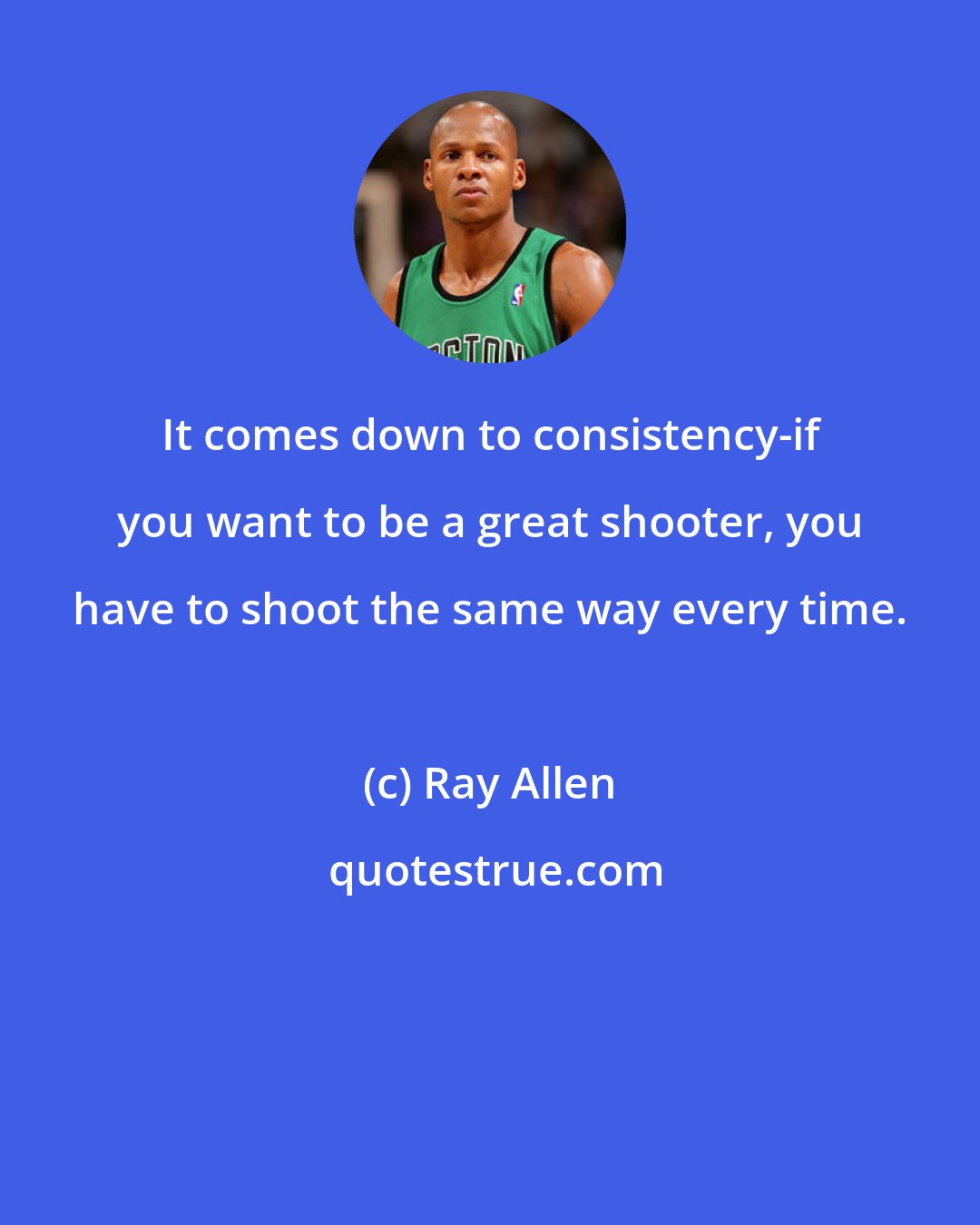 Ray Allen: It comes down to consistency-if you want to be a great shooter, you have to shoot the same way every time.