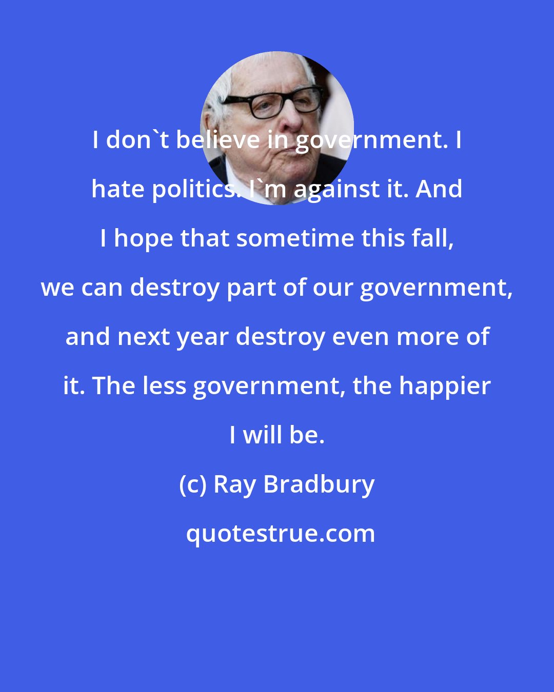 Ray Bradbury: I don't believe in government. I hate politics. I'm against it. And I hope that sometime this fall, we can destroy part of our government, and next year destroy even more of it. The less government, the happier I will be.