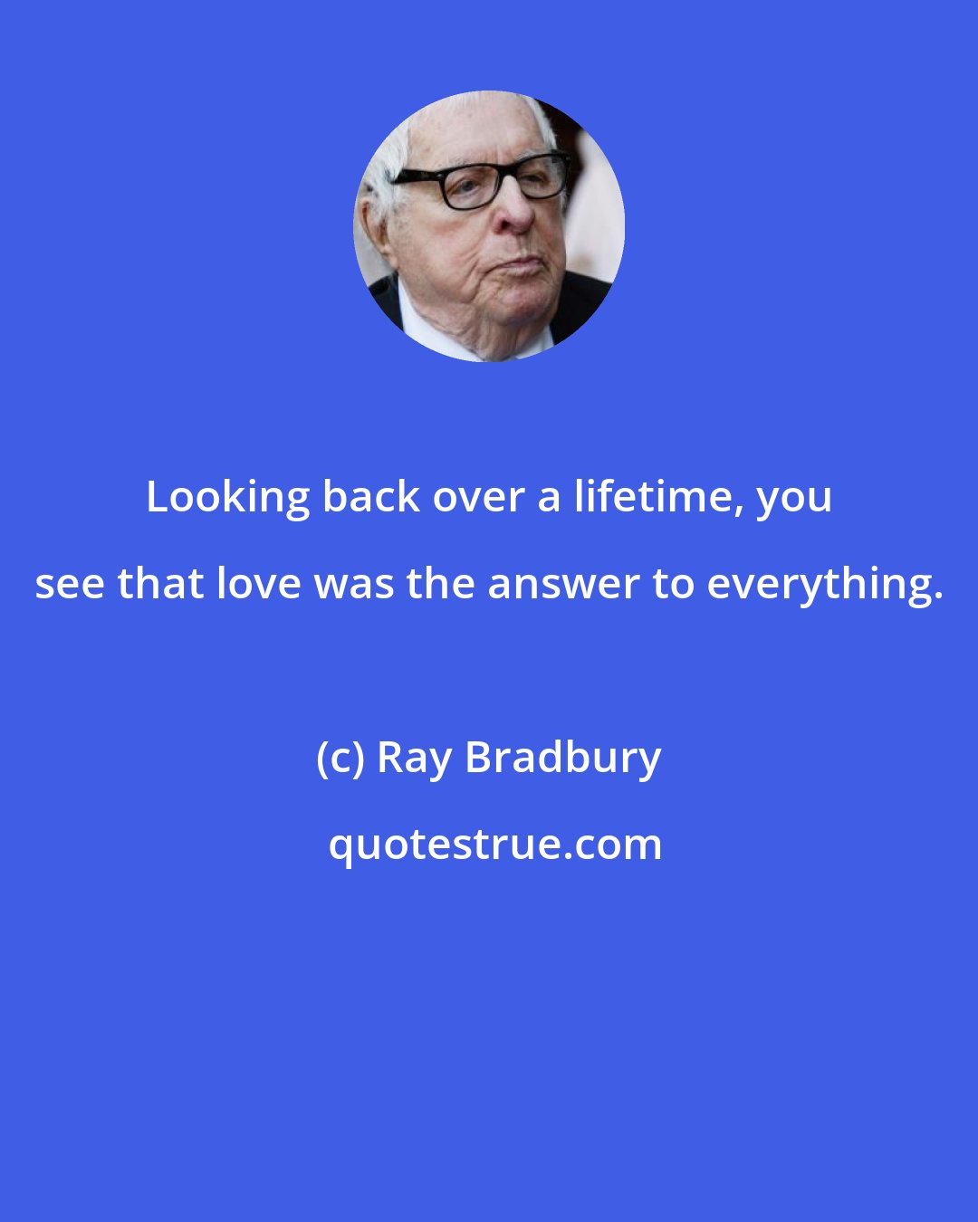 Ray Bradbury: Looking back over a lifetime, you see that love was the answer to everything.