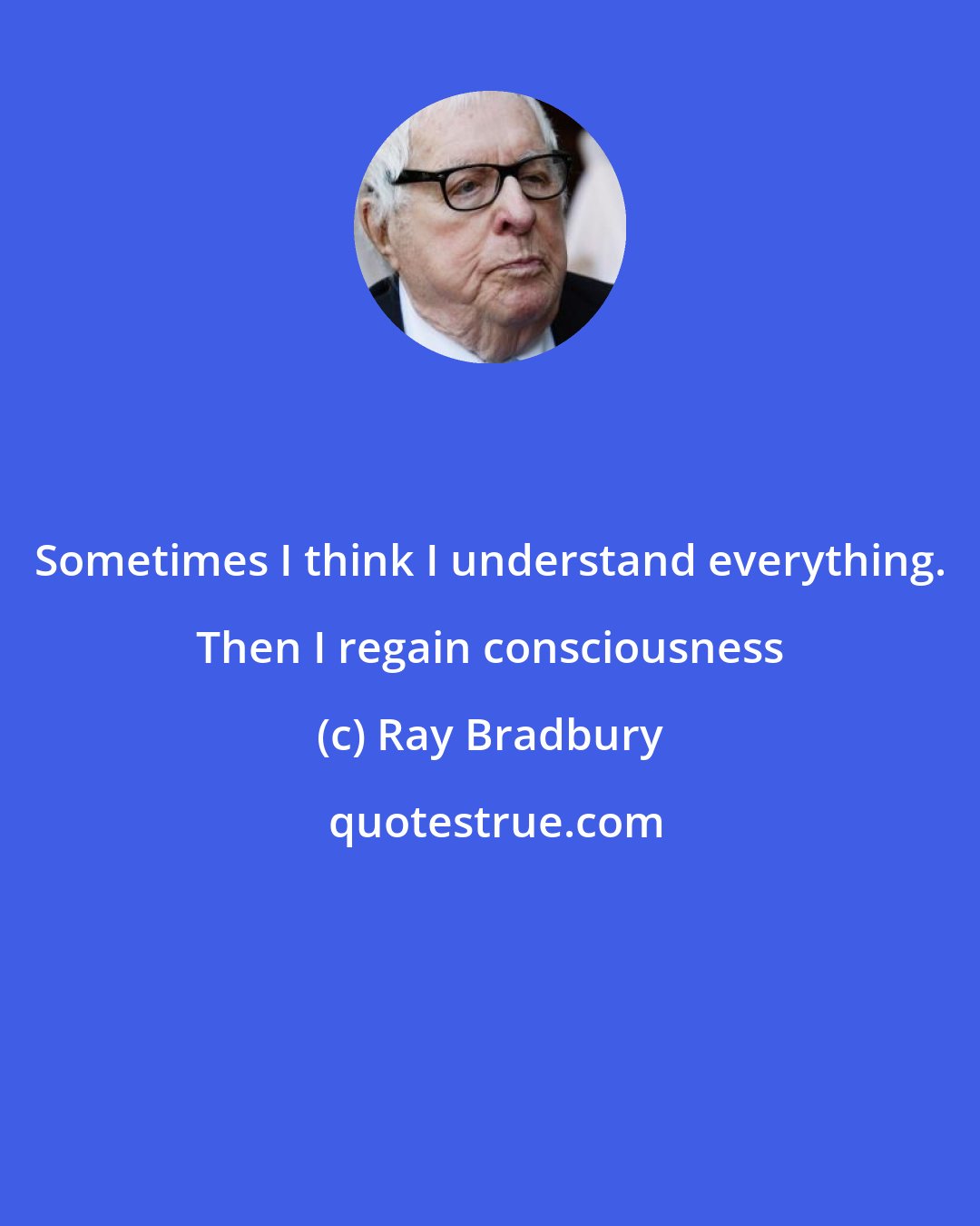 Ray Bradbury: Sometimes I think I understand everything. Then I regain consciousness