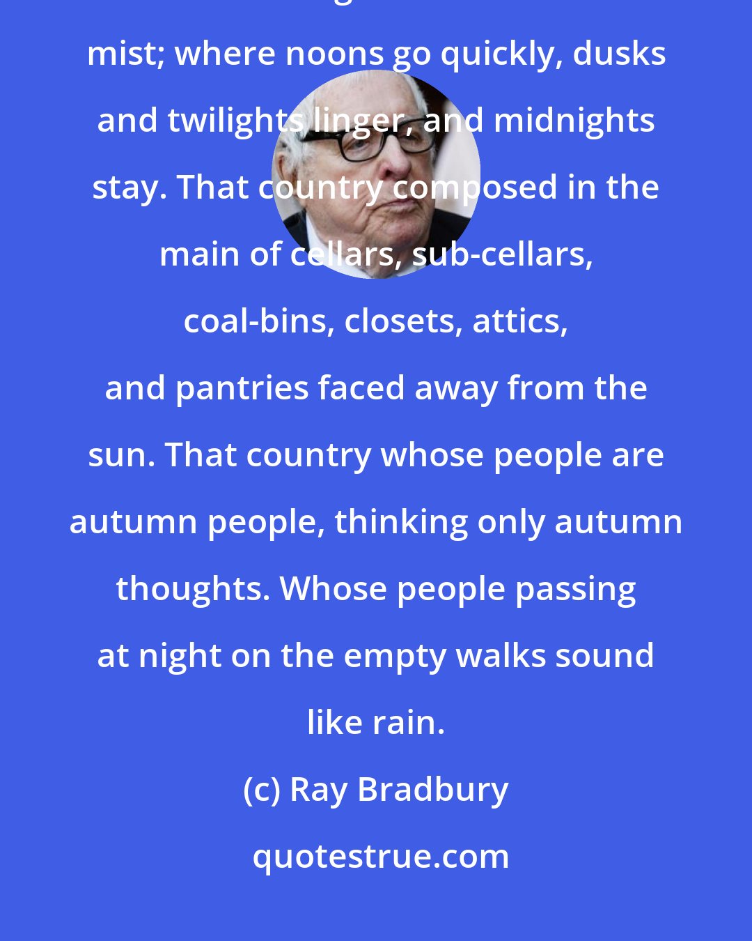 Ray Bradbury: That country where it is always turning late in the year. That country where the hills are fog and the rivers are mist; where noons go quickly, dusks and twilights linger, and midnights stay. That country composed in the main of cellars, sub-cellars, coal-bins, closets, attics, and pantries faced away from the sun. That country whose people are autumn people, thinking only autumn thoughts. Whose people passing at night on the empty walks sound like rain.