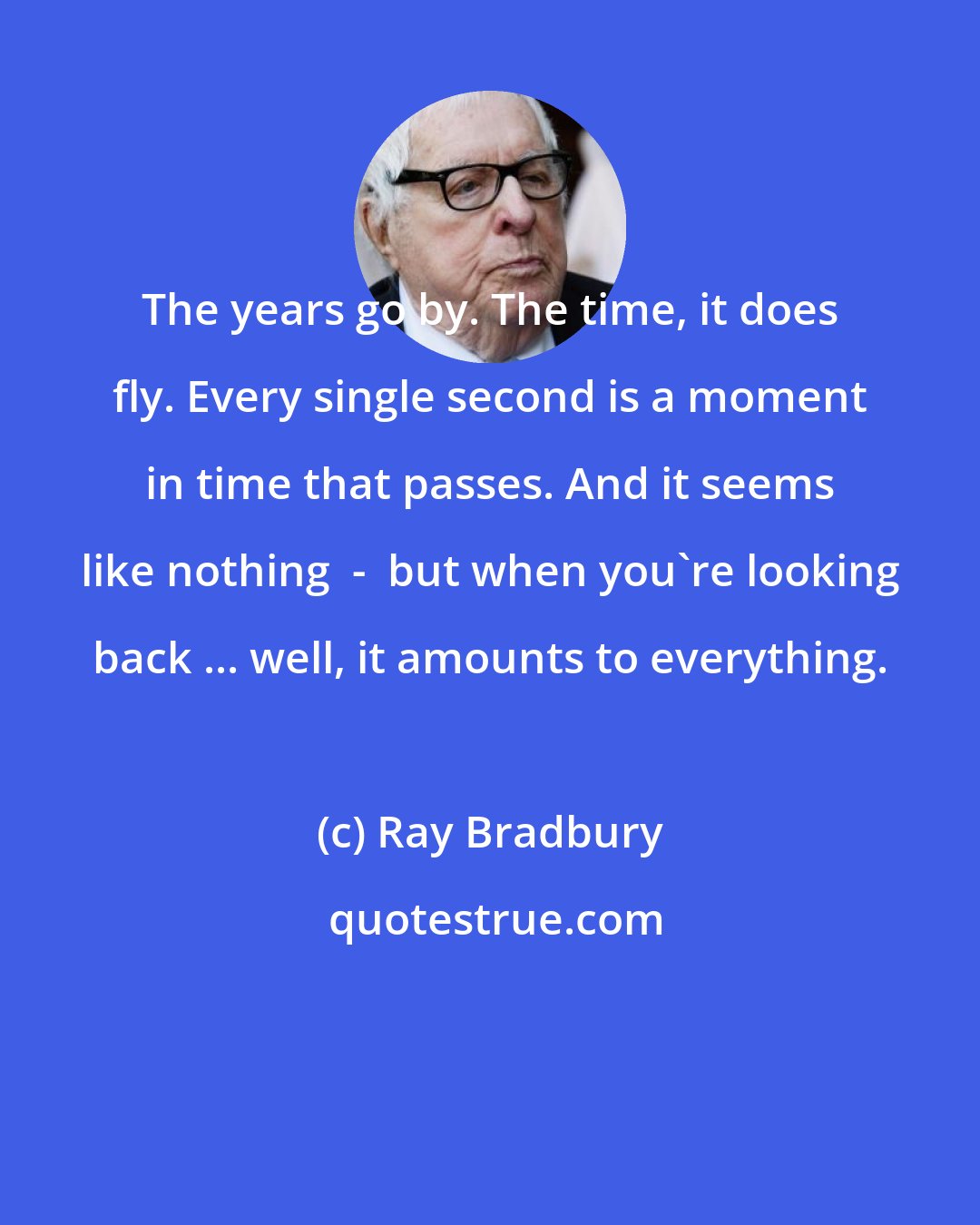 Ray Bradbury: The years go by. The time, it does fly. Every single second is a moment in time that passes. And it seems like nothing  -  but when you're looking back ... well, it amounts to everything.