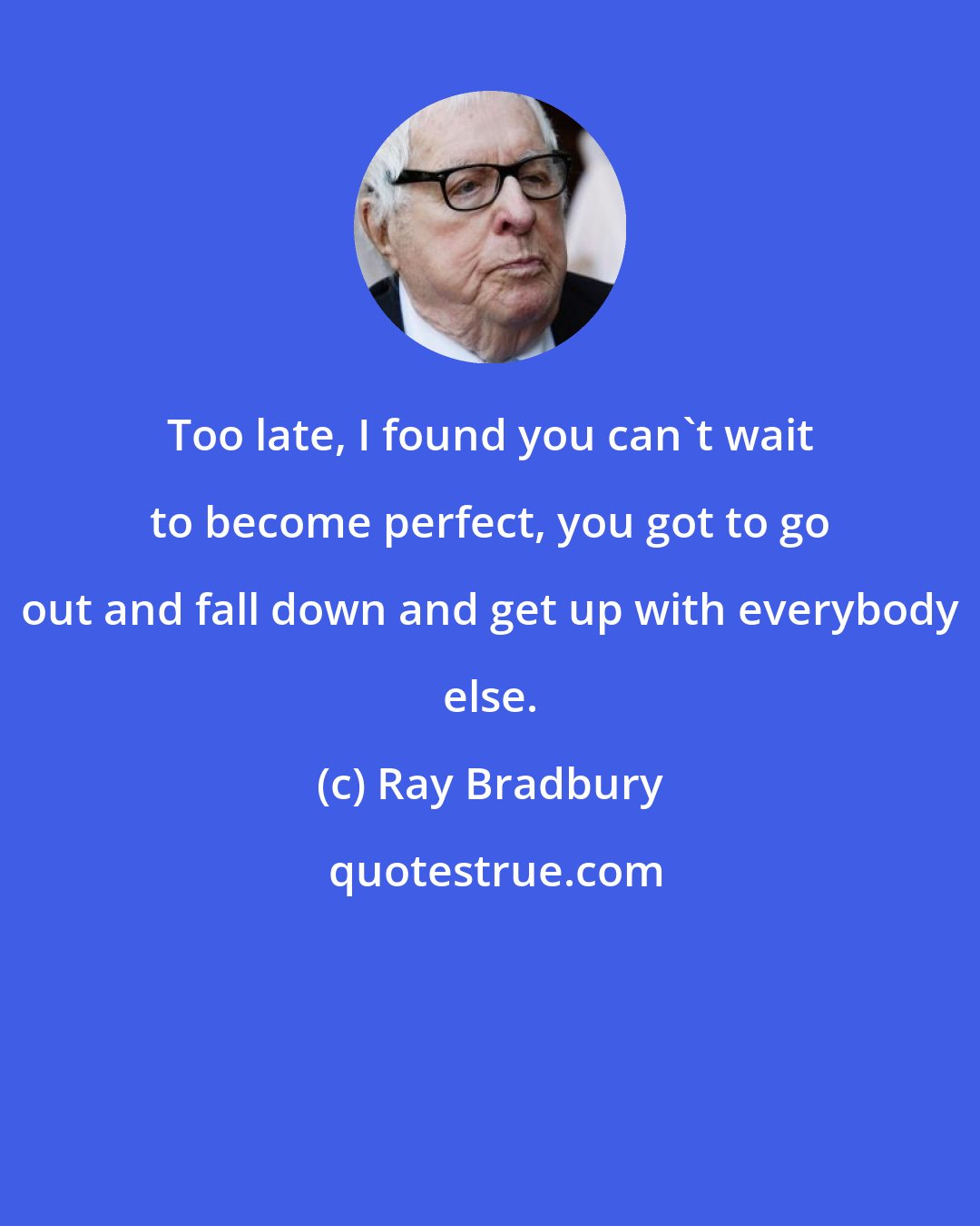 Ray Bradbury: Too late, I found you can't wait to become perfect, you got to go out and fall down and get up with everybody else.