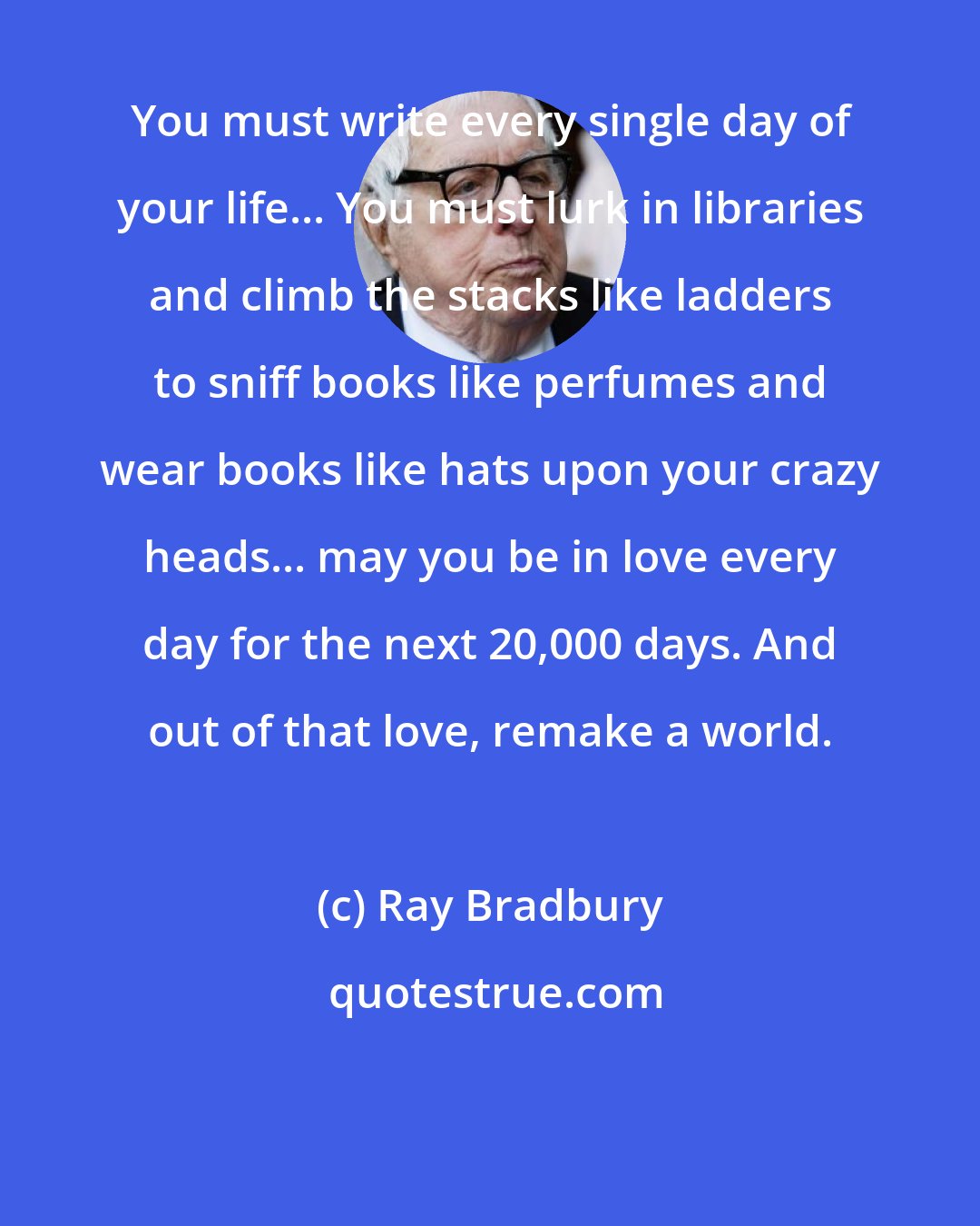 Ray Bradbury: You must write every single day of your life... You must lurk in libraries and climb the stacks like ladders to sniff books like perfumes and wear books like hats upon your crazy heads... may you be in love every day for the next 20,000 days. And out of that love, remake a world.