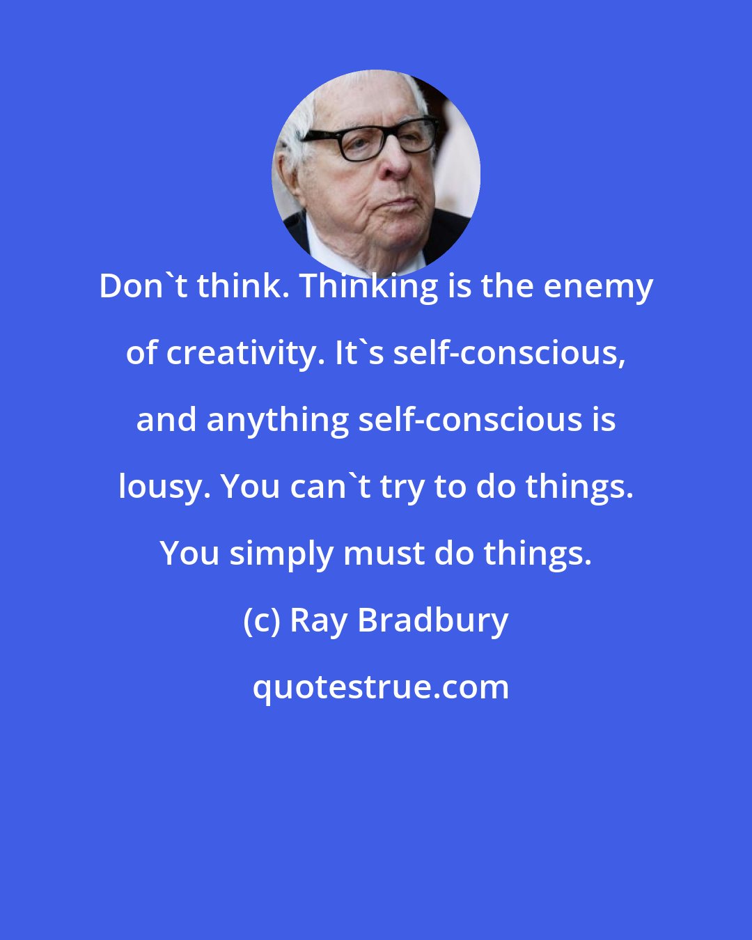 Ray Bradbury: Don't think. Thinking is the enemy of creativity. It's self-conscious, and anything self-conscious is lousy. You can't try to do things. You simply must do things.