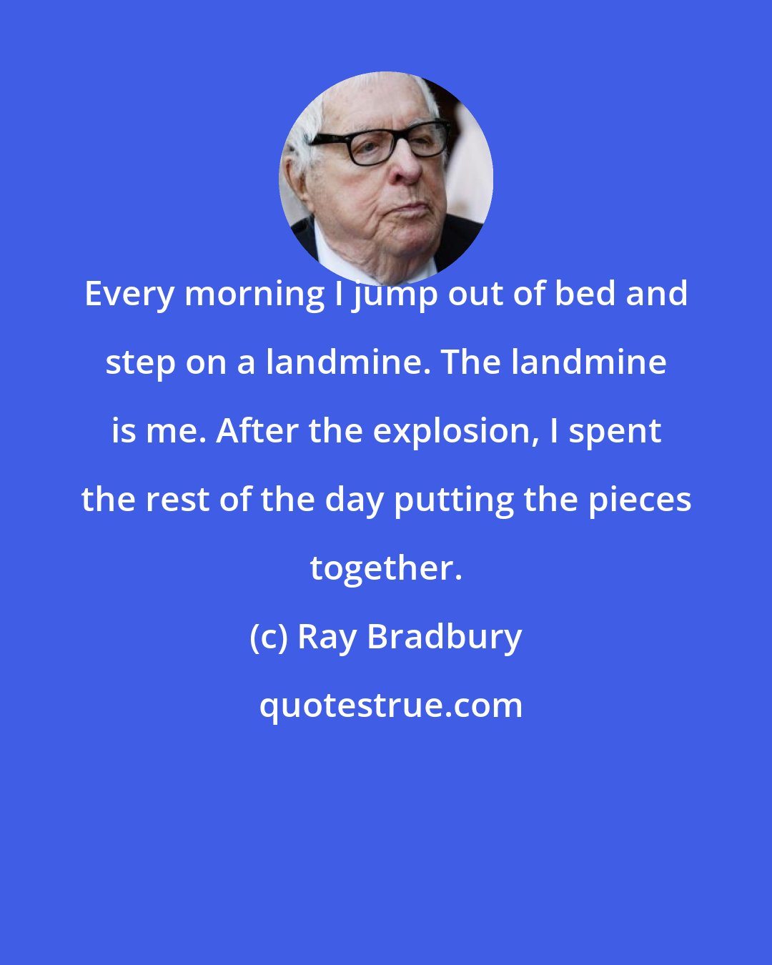 Ray Bradbury: Every morning I jump out of bed and step on a landmine. The landmine is me. After the explosion, I spent the rest of the day putting the pieces together.