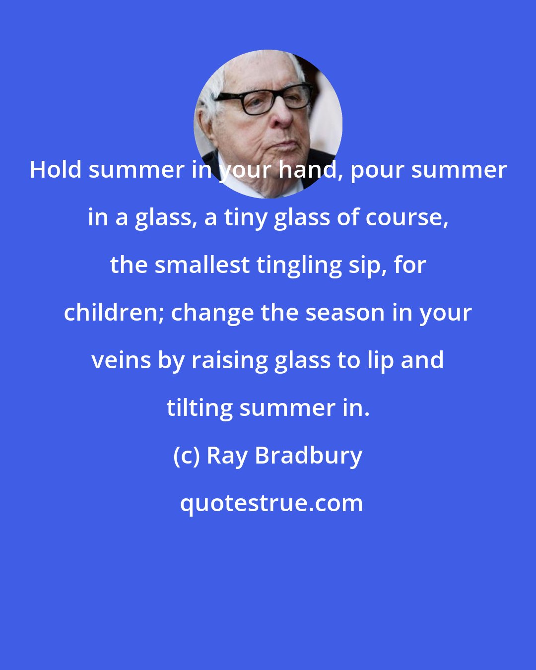 Ray Bradbury: Hold summer in your hand, pour summer in a glass, a tiny glass of course, the smallest tingling sip, for children; change the season in your veins by raising glass to lip and tilting summer in.