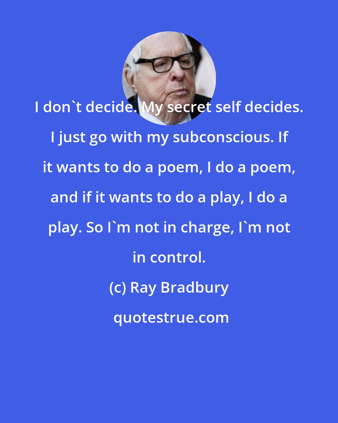 Ray Bradbury: I don't decide. My secret self decides. I just go with my subconscious. If it wants to do a poem, I do a poem, and if it wants to do a play, I do a play. So I'm not in charge, I'm not in control.