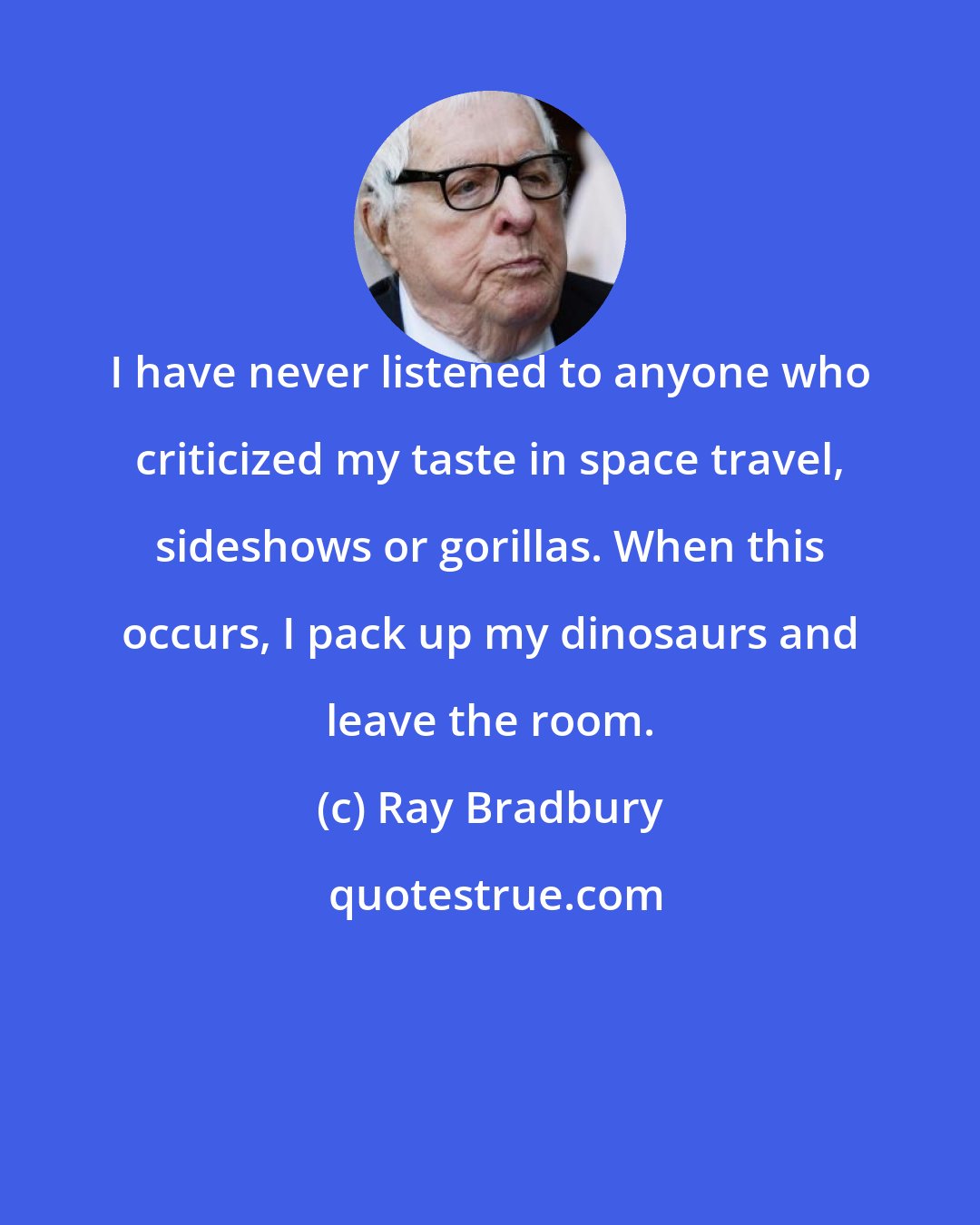 Ray Bradbury: I have never listened to anyone who criticized my taste in space travel, sideshows or gorillas. When this occurs, I pack up my dinosaurs and leave the room.