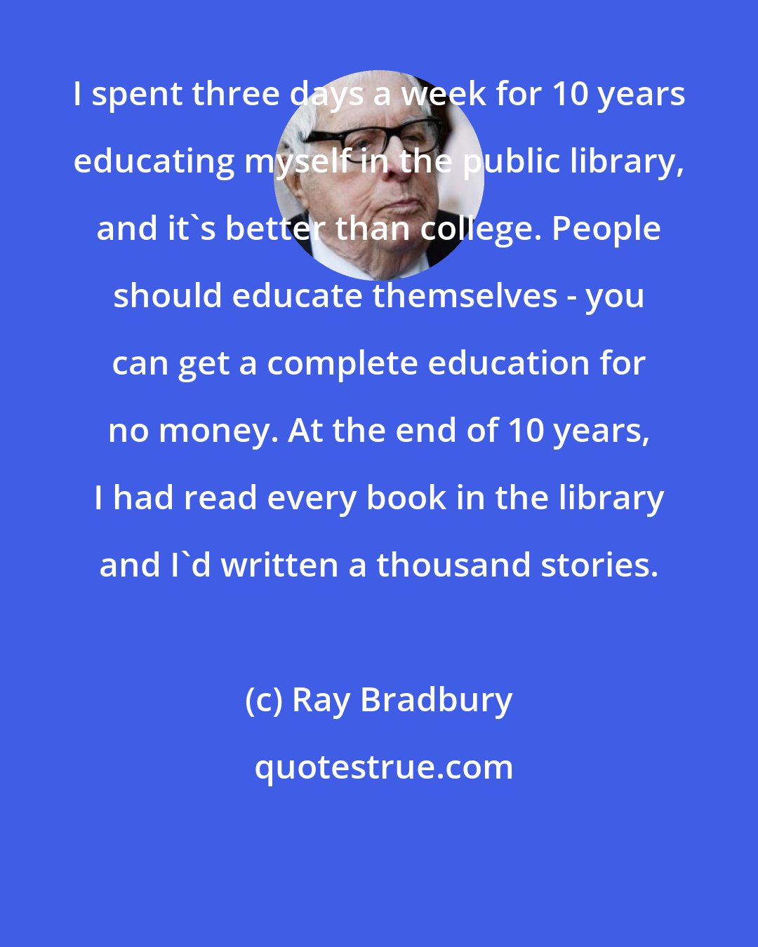 Ray Bradbury: I spent three days a week for 10 years educating myself in the public library, and it's better than college. People should educate themselves - you can get a complete education for no money. At the end of 10 years, I had read every book in the library and I'd written a thousand stories.