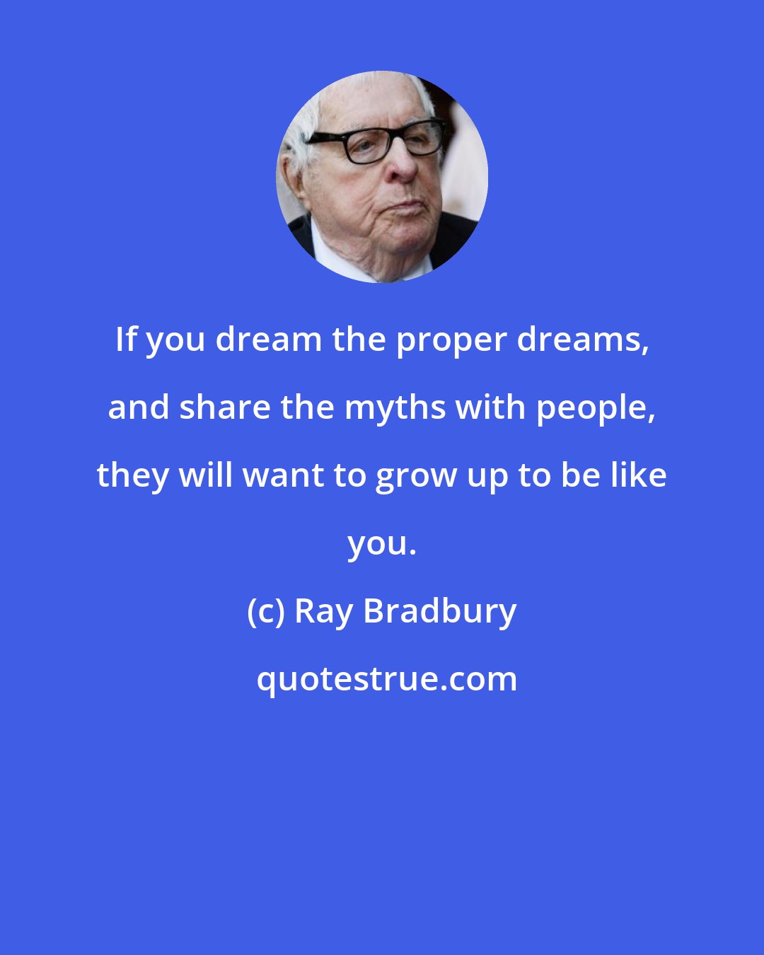 Ray Bradbury: If you dream the proper dreams, and share the myths with people, they will want to grow up to be like you.